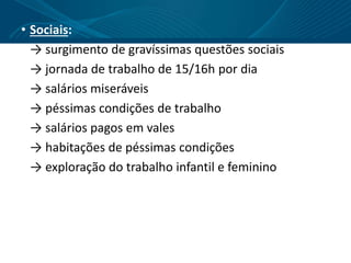 • Sociais:
→ surgimento de gravíssimas questões sociais
→ jornada de trabalho de 15/16h por dia
→ salários miseráveis
→ péssimas condições de trabalho
→ salários pagos em vales
→ habitações de péssimas condições
→ exploração do trabalho infantil e feminino
 