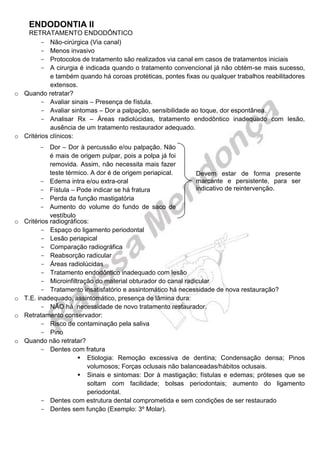 ENDODONTIA II 
RETRATAMENTO ENDODÔNTICO 
Não- cirúrgica (Via canal) 
Menos invasivo 
Protocolos de tratamento são realizados via canal em casos de tratamentos iniciais 
A cirurgia é indicada quando o tratamento convencional já não obtém-se mais sucesso, e também quando há coroas protéticas, pontes fixas ou qualquer trabalhos reabilitadores extensos. 
o Quando retratar? 
Avaliar sinais – Presença de fístula. 
Avaliar sintomas – Dor a palpação, sensibilidade ao toque, dor espontânea. 
Analisar Rx – Áreas radiolúcidas, tratamento endodôntico inadequado com lesão, ausência de um tratamento restaurador adequado. 
o Critérios clínicos: 
o Critérios radiográficos: 
Espaço do ligamento periodontal 
Lesão periapical 
Comparação radiográfica 
Reabsorção radicular 
Áreas radiolúcidas 
Tratamento endodôntico inadequado com lesão 
Microinfiltração do material obturador do canal radicular 
Tratamento insatisfatório e assintomático há necessidade de nova restauração? 
o T.E. inadequado, assintomático, presença de lâmina dura: 
NÃO há necessidade de novo tratamento restaurador. 
o Retratamento conservador: 
Risco de contaminação pela saliva 
Pino 
o Quando não retratar? 
Dentes com fratura 
 Etiologia: Remoção excessiva de dentina; Condensação densa; Pinos volumosos; Forças oclusais não balanceadas/hábitos oclusais. 
 Sinais e sintomas: Dor à mastigação; fístulas e edemas; próteses que se soltam com facilidade; bolsas periodontais; aumento do ligamento periodontal. 
Dentes com estrutura dental comprometida e sem condições de ser restaurado 
Dentes sem função (Exemplo: 3º Molar). 
Devem estar de forma presente marcante e persistente, para ser indicativo de reintervenção. 
Dor – Dor à percussão e/ou palpação. Não é mais de origem pulpar, pois a polpa já foi removida. Assim, não necessita mais fazer teste térmico. A dor é de origem periapical. 
Edema intra e/ou extra-oral 
Fístula – Pode indicar se há fratura 
Perda da função mastigatória 
Aumento do volume do fundo de saco de vestíbulo 
 