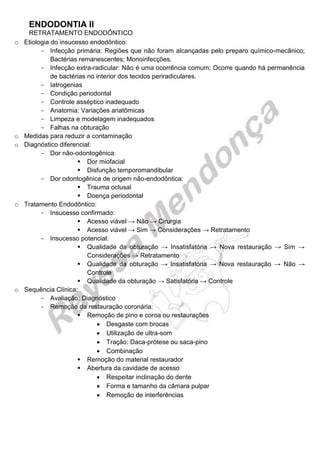 ENDODONTIA II 
RETRATAMENTO ENDODÔNTICO 
o Etiologia do insucesso endodôntico: 
Infecção primária: Regiões que não foram alcançadas pelo preparo químico-mecânico; Bactérias remanescentes; Monoinfecções. 
Infecção extra-radicular: Não é uma ocorrência comum; Ocorre quando há permanência de bactérias no interior dos tecidos periradiculares. 
Iatrogenias 
Condição periodontal 
Controle asséptico inadequado 
Anatomia: Variações anatômicas 
Limpeza e modelagem inadequados 
Falhas na obturação 
o Medidas para reduzir a contaminação 
o Diagnóstico diferencial: 
Dor não-odontogênica: 
 Dor miofacial 
 Disfunção temporomandibular 
Dor odontogênica de origem não-endodôntica: 
 Trauma oclusal 
 Doença periodontal 
o Tratamento Endodôntico: 
Insucesso confirmado: 
 Acesso viável → Não → Cirurgia 
 Acesso viável → Sim → Considerações → Retratamento 
Insucesso potencial: 
 Qualidade da obturação → Insatisfatória → Nova restauração → Sim → Considerações → Retratamento 
 Qualidade da obturação → Insatisfatória → Nova restauração → Não → Controle 
 Qualidade da obturação → Satisfatória → Controle 
o Sequência Clínica: 
Avaliação: Diagnóstico 
Remoção da restauração coronária: 
 Remoção de pino e coroa ou restaurações 
 Desgaste com brocas 
 Utilização de ultra-som 
 Tração: Daca-prótese ou saca-pino 
 Combinação 
 Remoção do material restaurador 
 Abertura da cavidade de acesso 
 Respeitar inclinação do dente 
 Forma e tamanho da câmara pulpar 
 Remoção de interferências 
 