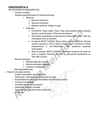 ENDODONTIA II 
RETRATAMENTO ENDODÔNTICO 
Acesso coronário 
Desobturação/ Remoção do material obturador: 
 Técnicas: 
 Manual: Hedstroem 
 Manual e mecânica 
 Motores rotatórios: Gattes e Largo 
 Solventes: 
 Clorofórmio: Muito volátil; Tóxico; Não biocompatível com os tecidos apicais e periradiculares; Potencial cancerígeno. 
 Xilol: Baixa solubilidade da guta-percha; Evaporação lenta; Pode ser empregado entre as sessões. 
 Eucaliptol: MUITO USADO. Menos efetivo que o clorofórmio (Exceto quando aquecido a 30ºC); Menos irritante que o clorofórmio; Efeito antibacteriano e anti-inflamatório; Não apresenta potencial cancerígeno. 
 Óleo de laranja: MUITO USADO. Desintegrar cimentos de óxido de zinco e eugenol; Solvente de cone de guta-percha semelhante ao Xilol; Não é tóxico. 
Reinstrumentação 
 Desobturação do conduto 
 Reinstrumentação completa 
 Limpeza e modelagem 
Obturação/ Selamento 
o Papel do cirurgião-dentista: 
Avaliar necessidade de retratamento 
Determinar a etiologia e o planejamento do caso 
Possibilidade de contornar dificuldades do tratamento anterior 
Incorporar tecnologias 
Proceder boa técnica de preparo 
Selamento coronário imediato 
Conversar com paciente sobre prognóstico 
Proservar 
