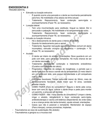 ENDODONTIA II 
TRAUMA DENTAL 
 Extrusão ou luxação extrusiva: 
 É quando ocorre uma pancada e o dente se movimenta parcialmente para fora. Há mobilidade e fica abaixo da linha oclusal. 
 Tratamento: Reposicioná-lo, fazer contenção semi-rígida e acompanhamento (Fazer TE, se necessário). 
 Luxação lateral: 
 Tem uma movimentação para vestibular, lingual ou lateral. Dor à percussão e palpação. Há mobilidade e há sangramento do sulco. 
 Tratamento: Reposicioná-lo, fazer contenção semi-rígida e acompanhamento (Fazer TE, se necessário). 
 Intrusão ou luxação intrusiva: 
 Há o deslocamento do dente para o interior do alvéolo. 
 Quando há deslocamento para a apical. 
 Tratamento: Aguardar reerupção espontânea (Mais comum em ápice incompleto), extrusão cirúrgica ou ortodôntica + contenção + TE (Fazer TE, se necessário) 
 Avulsão: 
 O dente sai inteiro do alvéolo. Orientações: Deve guarda-lo em um pote com leite, para um futuro reimplante. Há muita chance de ser um dente necrosado. 
 Tratamento: Reimplante, contenção e tratamento endodôntico (Curativo com hidróxido de cálcio). 
 Prognóstico: Depende do estágio de rizogênese, o período que o dente ficou fora da boca e aonde ele foi armazenado (O meio ideal é em um pote com leite, pois possui osmolaridade e pH compatíveis com o LPD). 
 Condições favoráveis: Tempo extra-oral menor de 30min, meio de armazenamento favorável, idade maior que 12 anos, cavidade alveolar intacta. 
 COMO FAZER (Fora do consultório)? Segura o dente pela coroa, lavar com soro ou água, colocar o dente limpo e pede para morder um paninho, e procurar um dentista. 
 COMO FAZER – Até 1 hora (Dentro do consultório)? Limpar o dente, irrigar o alvéolo, reimplantá-lo e fazer contenção semi-rígida, antibioticoterapia e vacina anti-tetânica (Dependendo de onde bateu e se a criança ainda não tenha tomado), ajuste oclusal, orientações. 
 Casos que não é possível o reimplante: Mantenedor de espaço (Para crianças), coroas provisórias, implantes. 
Traumatismos ao osso de sustentação (No alvéolo) 
Traumatismos a gengiva ou a mucosa oral 
 