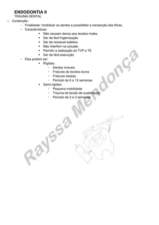 ENDODONTIA II 
TRAUMA DENTAL 
o Contenção: 
Finalidade: Imobilizar os dentes e possibilitar a reinserção das fibras. 
Características: 
 Não causam danos aos tecidos moles 
 Ser de fácil higienização 
 Ser de razoável estética 
 Não interferir na oclusão 
 Permitir a realização do TVP e TE 
 Ser de fácil execução 
Elas podem ser: 
 Rígidas: 
 Dentes imóveis 
 Fraturas de tecidos duros 
 Fraturas ósseas 
 Período de 8 a 12 semanas 
 Semi-rígidas: 
 Pequena mobilidade 
 Trauma de tecido de sustentação 
 Período de 2 a 3 semanas 
