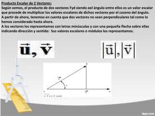 Producto Escalar de 2 Vectores:
Según vemos, el producto de dos vectores Fyd siendo αel ángulo entre ellos es un valor escalar
que procede de multiplicar los valores escalares de dichos vectores por el coseno del ángulo.
A partir de ahora, tenemos en cuenta que dos vectores no sean perpendiculares tal como lo
hemos considerado hasta ahora.
A los vectores los representamos con letras minúsculas y con una pequeña flecha sobre ellas
indicando dirección y sentido: Sus valores escalares o módulos los representamos.

 