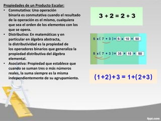 Propiedades de un Producto Escalar:
• Conmutativa: Una operación
binaria es conmutativa cuando el resultado
de la operación es el mismo, cualquiera
que sea el orden de los elementos con los
que se opera.
• Distributiva: En matemáticas y en
particular en álgebra abstracta,
la distributividad es la propiedad de
los operadores binarios que generaliza la
propiedad distributiva del álgebra
elemental.
• Asociativa: Propiedad que establece que
cuando se suman tres o más números
reales, la suma siempre es la misma
independientemente de su agrupamiento.

 
