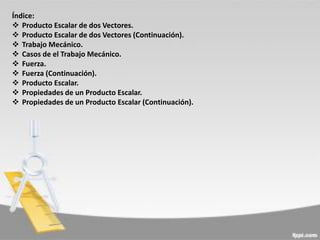 Índice:
 Producto Escalar de dos Vectores.
 Producto Escalar de dos Vectores (Continuación).
 Trabajo Mecánico.
 Casos de el Trabajo Mecánico.
 Fuerza.
 Fuerza (Continuación).
 Producto Escalar.
 Propiedades de un Producto Escalar.
 Propiedades de un Producto Escalar (Continuación).

 
