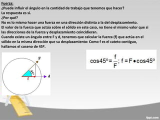 Fuerza:
¿Puede influir el ángulo en la cantidad de trabajo que tenemos que hacer?
La respuesta es sí.
¿Por qué?
No es lo mismo hacer una fuerza en una dirección distinta a la del desplazamiento.
El valor de la fuerza que actúa sobre el sólido en este caso, no tiene el mismo valor que si
las direcciones de la fuerza y desplazamiento coincidieran.
Cuando existe un ángulo entre F y d, tenemos que calcular la fuerza (f) que actúa en el
sólido en la misma dirección que su desplazamiento: Como f es el cateto contiguo,
hallamos el coseno de 45º.

 