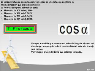 La verdadera fuerza que actúa sobre el sólido es f. Es la fuerza que tiene la
misma dirección que el desplazamiento.
La fórmula completa del trabajo será:
• El coseno de 30º vale 0, 8660.
• El coseno de 45º vale0, 7071.
• El coseno de 70º vale0, 3421.
• El coseno de 90º vale0, 0000.

Ves que a medida que aumenta el valor del ángulo, el valor del
disminuye, lo que quiere decir que también el valor del trabajo
será menor.
Volvemos al origen del tema que estamos tratando.

 