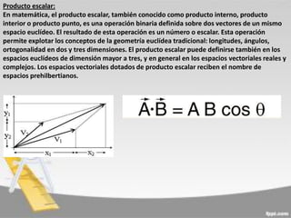 Producto escalar:
En matemática, el producto escalar, también conocido como producto interno, producto
interior o producto punto, es una operación binaria definida sobre dos vectores de un mismo
espacio euclídeo. El resultado de esta operación es un número o escalar. Esta operación
permite explotar los conceptos de la geometría euclídea tradicional: longitudes, ángulos,
ortogonalidad en dos y tres dimensiones. El producto escalar puede definirse también en los
espacios euclídeos de dimensión mayor a tres, y en general en los espacios vectoriales reales y
complejos. Los espacios vectoriales dotados de producto escalar reciben el nombre de
espacios prehilbertianos.

 
