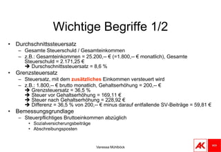 Vanessa MühlböckWichtige Begriffe 1/2DurchschnittssteuersatzGesamte Steuerschuld / Gesamteinkommenz.B.: Gesamteinkommen = 25.200,-- € (=1.800,-- € monatlich), Gesamte Steuerschuld = 2.171,25 € Durschschnittssteuersatz = 8,6 %GrenzsteuersatzSteuersatz, mit dem zusätzliches Einkommen versteuert wirdz.B.: 1.800,-- € brutto monatlich, Gehaltserhöhung = 200,-- € Grenzsteuersatz = 36,5 % Steuer vor Gehaltserhöhung = 169,11 € Steuer nach Gehaltserhöhung = 228,92 € Differenz = 36,5 % von 200,-- € minus darauf entfallende SV-Beiträge = 59,81 € BemessungsgrundlageSteuerpflichtiges Bruttoeinkommen abzüglichSozialversicherungsbeiträgeAbschreibungsposten