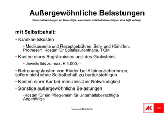 Vanessa MühlböckSonderausgabenSonderausgaben mit HöchstbetragSpenden mit 10% des Vorjahreseinkommens Voraussetzung: Organisation muss auf Liste der begünstigten Spendenempfänger enthalten sein. Veröffentlicht durch BMF.Seit 2009 auch für mildtätige Organisationen absetzbar.Kirchenbeiträge mit 200,-- € im KalenderjahrVanessa MühlböckTopfsonderausgabenHöchstbetragMaximal € 2.920,-- jährlich, bzw. € 5.840,-- jährlich, wenn der AVAB/AEAB zusteht,Zusätzlich € 1.460,-- bei mindestens 3 Kindern, für die mehr als 6 Monate Familienbeihilfe bezogen wurde. ViertelungNur ein Viertel wirkt steuermindernd.Einschleifregelungbei einem Jahreseinkommen zwischen € 36.400,-- bis € 60.000,-- reduzieren sich Sonderausgaben auf das Sonderausgabenpauschale von 60 €.