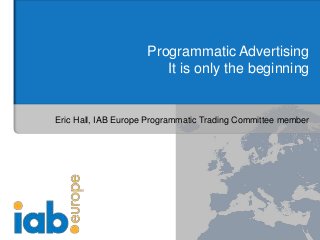 Programmatic Advertising
It is only the beginning
Eric Hall, IAB Europe Programmatic Trading Committee member
 