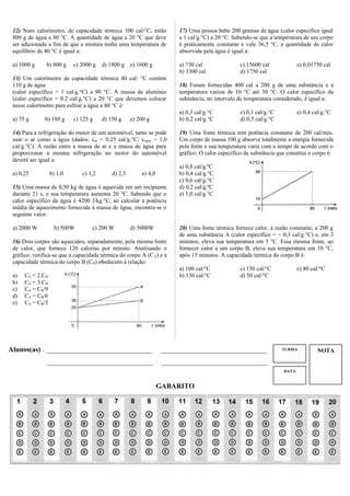 NOTATURMA
DATA
12) Num calorímetro, de capacidade térmica 100 cal/°C, estão
800 g de água a 80 °C. A quantidade de água a 20 °C que deve
ser adicionada a fim de que a mistura tenha uma temperatura de
equilíbrio de 40 °C é igual a:
a) 1000 g b) 800 g c) 2000 g d) 1800 g e) 1600 g
13) Um calorímetro de capacidade térmica 40 cal/ °C contém
110 g de água
(calor específico = 1 cal/g.°C) a 90 °C. A massa de alumínio
(calor específico = 0.2 cal/g.°C) a 20 °C que devemos colocar
nesse calorímetro para esfriar a água a 80 °C é:
a) 75 g b) 180 g c) 125 g d) 150 g e) 200 g
14) Para a refrigeração do motor de um automóvel, tanto se pode
usar o ar como a água (dados: car = 0,25 cal/g.°C; cágua = 1,0
cal/g.°C). A razão entre a massa de ar e a massa de água para
proporcionar a mesma refrigeração no motor do automóvel
deverá ser igual a:
a) 0,25 b) 1,0 c) 1,2 d) 2,5 e) 4,0
15) Uma massa de 0,50 kg de água é aquecida em um recipiente
durante 21 s, e sua temperatura aumenta 20 °C. Sabendo que o
calor específico da água é 4200 J/kg.°C, ao calcular a potência
média de aquecimento fornecida à massa de água, encontra-se o
seguinte valor:
a) 2000 W b) 500W c) 200 W d) 5000W
16) Dois corpos são aquecidos, separadamente, pela mesma fonte
de calor, que fornece 120 calorias por minuto. Analisando o
gráfico, verifica-se que a capacidade térmica do corpo A (CA) e a
capacidade térmica do corpo B (CB) obedecem à relação:
a) CA = 2.CB
b) CA = 3.CB
c) CA = CB/9
d) CA = CB/6
e) CA = CB/3
17) Uma pessoa bebe 200 gramas de água (calor específico igual
a 1 cal/g.°C) a 20 °C. Sabendo-se que a temperatura de seu corpo
é praticamente constante e vale 36,5 °C, a quantidade de calor
absorvida pela água é igual a:
a) 730 cal c) 15600 cal e) 0,01750 cal
b) 3300 cal d) 1750 cal
18) Foram fornecidas 400 cal a 200 g de uma substância e a
temperatura variou de 10 °C até 30 °C. O calor específico da
substância, no intervalo de temperatura considerado, é igual a:
a) 0,3 cal/g.°C c) 0,1 cal/g.°C e) 0,4 cal/g.°C
b) 0,2 cal/g.°C d) 0,5 cal/g.°C
19) Uma fonte térmica tem potência constante de 200 cal/min.
Um corpo de massa 100 g absorve totalmente a energia fornecida
pela fonte e sua temperatura varia com o tempo de acordo com o
gráfico. O calor específico da substância que constitui o corpo é:
a) 0,8 cal/g.ºC
b) 0,4 cal/g.°C
c) 0,6 cal/g.°C
d) 0,2 cal/g.ºC
e) 1,0 cal/g.°C
20) Uma fonte térmica fornece calor, à razão constante, a 200 g
de uma substância A (calor específico = = 0,3 cal/g.°C) e, em 3
minutos, eleva sua temperatura em 5 °C. Essa mesma fonte, ao
fornecer calor a um corpo B, eleva sua temperatura em 10 °C,
após 15 minutos. A capacidade térmica do corpo B é:
a) 100 cal/°C c) 150 cal/°C e) 80 cal/°C
b) 130 cal/°C d) 50 cal/°C
Alunos(as) : ______________________________ ______________________________
______________________________ ______________________________
GABARITO
 