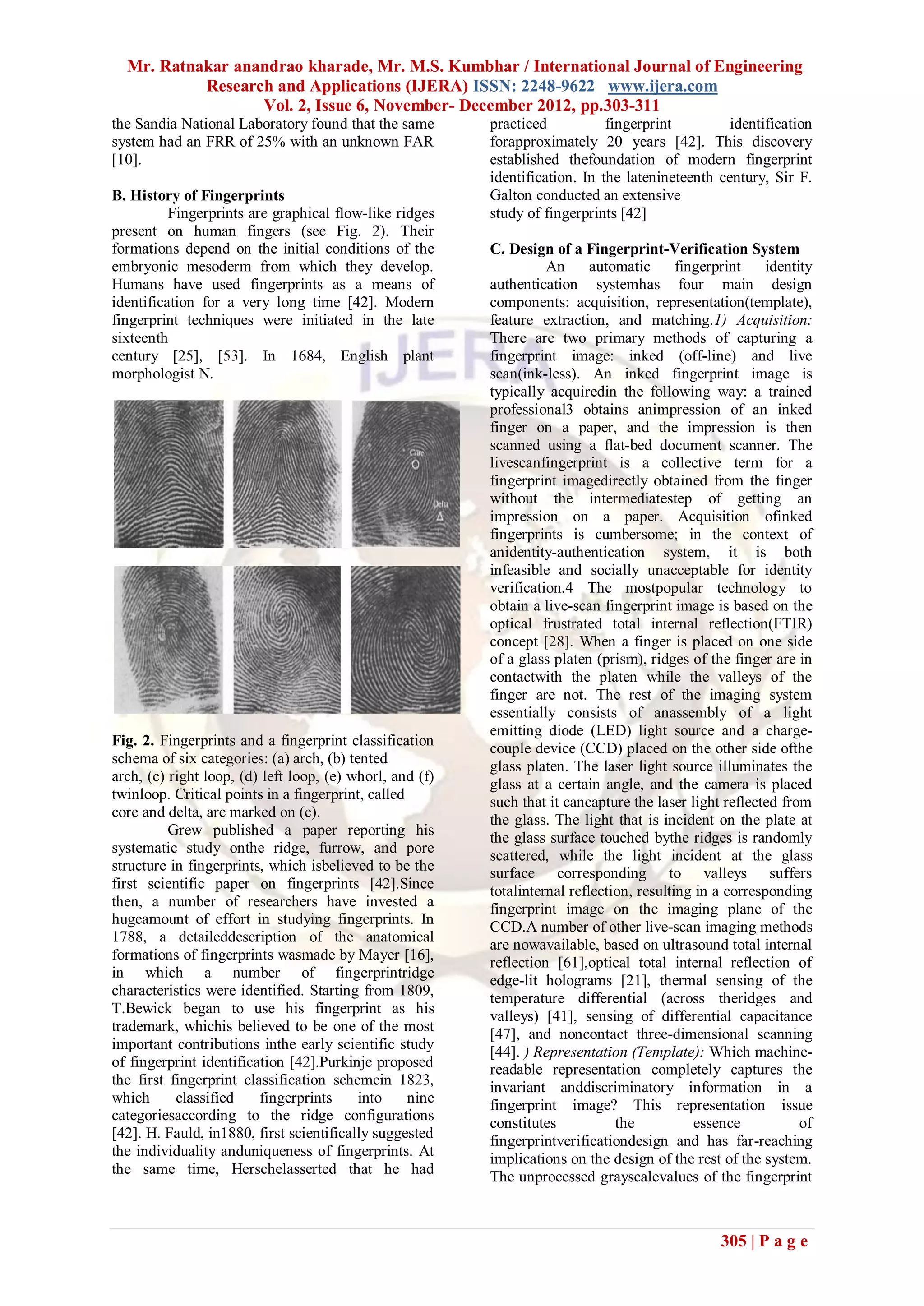 Mr. Ratnakar anandrao kharade, Mr. M.S. Kumbhar / International Journal of Engineering
           Research and Applications (IJERA) ISSN: 2248-9622 www.ijera.com
                  Vol. 2, Issue 6, November- December 2012, pp.303-311
the Sandia National Laboratory found that the same        practiced           fingerprint         identification
system had an FRR of 25% with an unknown FAR              forapproximately 20 years [42]. This discovery
[10].                                                     established thefoundation of modern fingerprint
                                                          identification. In the latenineteenth century, Sir F.
B. History of Fingerprints                                Galton conducted an extensive
          Fingerprints are graphical flow-like ridges     study of fingerprints [42]
present on human fingers (see Fig. 2). Their
formations depend on the initial conditions of the        C. Design of a Fingerprint-Verification System
embryonic mesoderm from which they develop.                         An      automatic      fingerprint    identity
Humans have used fingerprints as a means of               authentication systemhas four main design
identification for a very long time [42]. Modern          components: acquisition, representation(template),
fingerprint techniques were initiated in the late         feature extraction, and matching.1) Acquisition:
sixteenth                                                 There are two primary methods of capturing a
century [25], [53]. In 1684, English plant                fingerprint image: inked (off-line) and live
morphologist N.                                           scan(ink-less). An inked fingerprint image is
                                                          typically acquiredin the following way: a trained
                                                          professional3 obtains animpression of an inked
                                                          finger on a paper, and the impression is then
                                                          scanned using a flat-bed document scanner. The
                                                          livescanfingerprint is a collective term for a
                                                          fingerprint imagedirectly obtained from the finger
                                                          without the intermediatestep of getting an
                                                          impression on a paper. Acquisition ofinked
                                                          fingerprints is cumbersome; in the context of
                                                          anidentity-authentication system, it is both
                                                          infeasible and socially unacceptable for identity
                                                          verification.4 The mostpopular technology to
                                                          obtain a live-scan fingerprint image is based on the
                                                          optical frustrated total internal reflection(FTIR)
                                                          concept [28]. When a finger is placed on one side
                                                          of a glass platen (prism), ridges of the finger are in
                                                          contactwith the platen while the valleys of the
                                                          finger are not. The rest of the imaging system
                                                          essentially consists of anassembly of a light
                                                          emitting diode (LED) light source and a charge-
Fig. 2. Fingerprints and a fingerprint classification
                                                          couple device (CCD) placed on the other side ofthe
schema of six categories: (a) arch, (b) tented            glass platen. The laser light source illuminates the
arch, (c) right loop, (d) left loop, (e) whorl, and (f)
                                                          glass at a certain angle, and the camera is placed
twinloop. Critical points in a fingerprint, called        such that it cancapture the laser light reflected from
core and delta, are marked on (c).                        the glass. The light that is incident on the plate at
          Grew published a paper reporting his            the glass surface touched bythe ridges is randomly
systematic study onthe ridge, furrow, and pore            scattered, while the light incident at the glass
structure in fingerprints, which isbelieved to be the     surface corresponding to valleys suffers
first scientific paper on fingerprints [42].Since         totalinternal reflection, resulting in a corresponding
then, a number of researchers have invested a             fingerprint image on the imaging plane of the
hugeamount of effort in studying fingerprints. In         CCD.A number of other live-scan imaging methods
1788, a detaileddescription of the anatomical             are nowavailable, based on ultrasound total internal
formations of fingerprints wasmade by Mayer [16],         reflection [61],optical total internal reflection of
in which a number of fingerprintridge                     edge-lit holograms [21], thermal sensing of the
characteristics were identified. Starting from 1809,      temperature differential (across theridges and
T.Bewick began to use his fingerprint as his
                                                          valleys) [41], sensing of differential capacitance
trademark, whichis believed to be one of the most         [47], and noncontact three-dimensional scanning
important contributions inthe early scientific study      [44]. ) Representation (Template): Which machine-
of fingerprint identification [42].Purkinje proposed      readable representation completely captures the
the first fingerprint classification schemein 1823,       invariant anddiscriminatory information in a
which      classified    fingerprints     into     nine   fingerprint image? This representation issue
categoriesaccording to the ridge configurations           constitutes           the           essence           of
[42]. H. Fauld, in1880, first scientifically suggested    fingerprintverificationdesign and has far-reaching
the individuality anduniqueness of fingerprints. At
                                                          implications on the design of the rest of the system.
the same time, Herschelasserted that he had
                                                          The unprocessed grayscalevalues of the fingerprint



                                                                                                  305 | P a g e
 