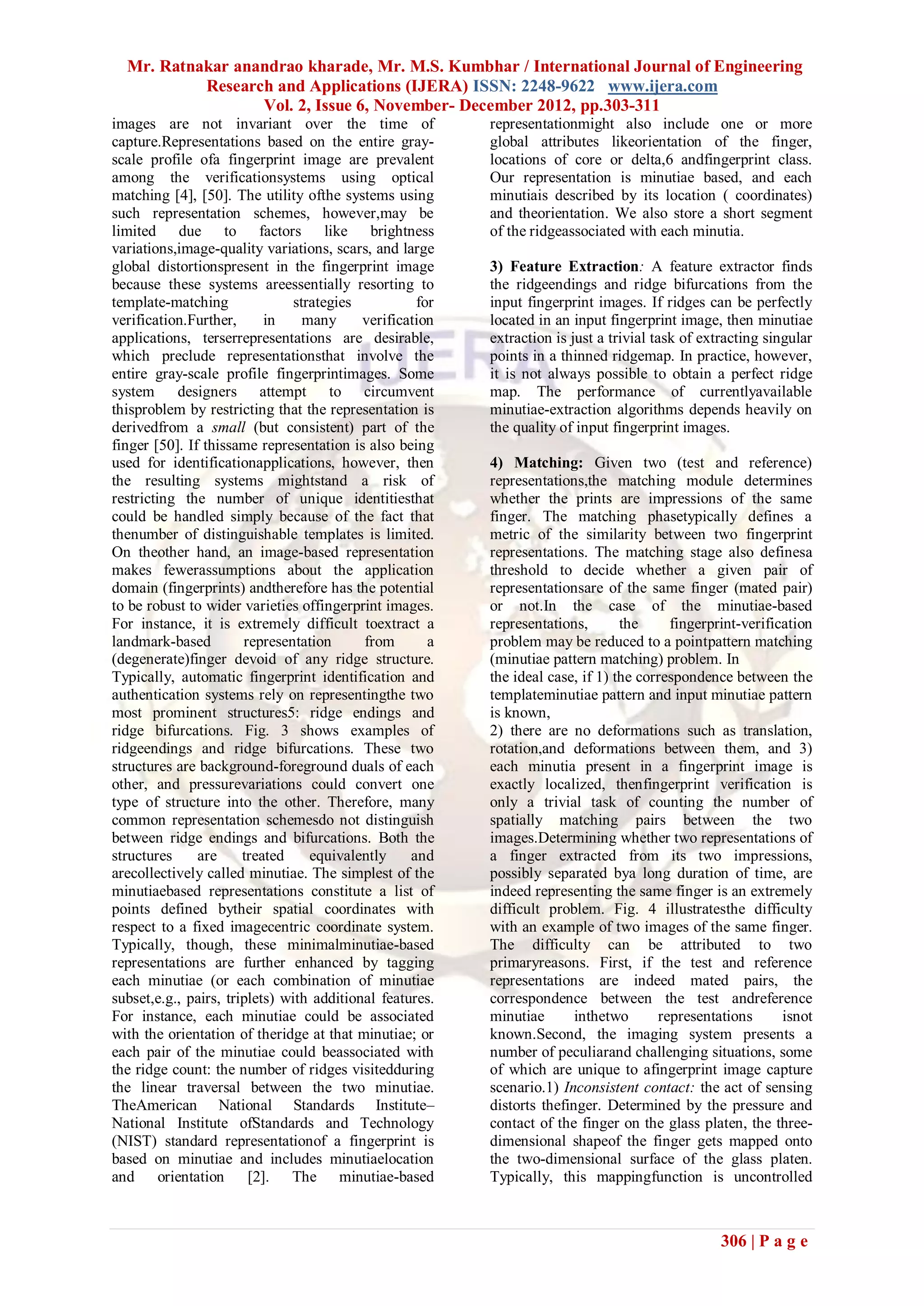 Mr. Ratnakar anandrao kharade, Mr. M.S. Kumbhar / International Journal of Engineering
           Research and Applications (IJERA) ISSN: 2248-9622 www.ijera.com
                  Vol. 2, Issue 6, November- December 2012, pp.303-311
images are not invariant over the time of                 representationmight also include one or more
capture.Representations based on the entire gray-         global attributes likeorientation of the finger,
scale profile ofa fingerprint image are prevalent         locations of core or delta,6 andfingerprint class.
among the verificationsystems using optical               Our representation is minutiae based, and each
matching [4], [50]. The utility ofthe systems using       minutiais described by its location ( coordinates)
such representation schemes, however,may be               and theorientation. We also store a short segment
limited due to factors like brightness                    of the ridgeassociated with each minutia.
variations,image-quality variations, scars, and large
global distortionspresent in the fingerprint image        3) Feature Extraction: A feature extractor finds
because these systems areessentially resorting to         the ridgeendings and ridge bifurcations from the
template-matching               strategies          for   input fingerprint images. If ridges can be perfectly
verification.Further,      in     many     verification   located in an input fingerprint image, then minutiae
applications, terserrepresentations are desirable,        extraction is just a trivial task of extracting singular
which preclude representationsthat involve the            points in a thinned ridgemap. In practice, however,
entire gray-scale profile fingerprintimages. Some         it is not always possible to obtain a perfect ridge
system designers attempt to circumvent                    map. The performance of currentlyavailable
thisproblem by restricting that the representation is     minutiae-extraction algorithms depends heavily on
derivedfrom a small (but consistent) part of the          the quality of input fingerprint images.
finger [50]. If thissame representation is also being
used for identificationapplications, however, then        4) Matching: Given two (test and reference)
the resulting systems mightstand a risk of                representations,the matching module determines
restricting the number of unique identitiesthat           whether the prints are impressions of the same
could be handled simply because of the fact that          finger. The matching phasetypically defines a
thenumber of distinguishable templates is limited.        metric of the similarity between two fingerprint
On theother hand, an image-based representation           representations. The matching stage also definesa
makes fewerassumptions about the application              threshold to decide whether a given pair of
domain (fingerprints) andtherefore has the potential      representationsare of the same finger (mated pair)
to be robust to wider varieties offingerprint images.     or not.In the case of the minutiae-based
For instance, it is extremely difficult toextract a       representations,       the     fingerprint-verification
landmark-based         representation      from       a   problem may be reduced to a pointpattern matching
(degenerate)finger devoid of any ridge structure.         (minutiae pattern matching) problem. In
Typically, automatic fingerprint identification and       the ideal case, if 1) the correspondence between the
authentication systems rely on representingthe two        templateminutiae pattern and input minutiae pattern
most prominent structures5: ridge endings and             is known,
ridge bifurcations. Fig. 3 shows examples of              2) there are no deformations such as translation,
ridgeendings and ridge bifurcations. These two            rotation,and deformations between them, and 3)
structures are background-foreground duals of each        each minutia present in a fingerprint image is
other, and pressurevariations could convert one           exactly localized, thenfingerprint verification is
type of structure into the other. Therefore, many         only a trivial task of counting the number of
common representation schemesdo not distinguish           spatially matching pairs between the two
between ridge endings and bifurcations. Both the          images.Determining whether two representations of
structures     are     treated     equivalently    and    a finger extracted from its two impressions,
arecollectively called minutiae. The simplest of the      possibly separated bya long duration of time, are
minutiaebased representations constitute a list of        indeed representing the same finger is an extremely
points defined bytheir spatial coordinates with           difficult problem. Fig. 4 illustratesthe difficulty
respect to a fixed imagecentric coordinate system.        with an example of two images of the same finger.
Typically, though, these minimalminutiae-based            The difficulty can be attributed to two
representations are further enhanced by tagging           primaryreasons. First, if the test and reference
each minutiae (or each combination of minutiae            representations are indeed mated pairs, the
subset,e.g., pairs, triplets) with additional features.   correspondence between the test andreference
For instance, each minutiae could be associated           minutiae       inthetwo      representations      isnot
with the orientation of theridge at that minutiae; or     known.Second, the imaging system presents a
each pair of the minutiae could beassociated with         number of peculiarand challenging situations, some
the ridge count: the number of ridges visitedduring       of which are unique to afingerprint image capture
the linear traversal between the two minutiae.            scenario.1) Inconsistent contact: the act of sensing
TheAmerican National Standards Institute–                 distorts thefinger. Determined by the pressure and
National Institute ofStandards and Technology             contact of the finger on the glass platen, the three-
(NIST) standard representationof a fingerprint is         dimensional shapeof the finger gets mapped onto
based on minutiae and includes minutiaelocation           the two-dimensional surface of the glass platen.
and orientation [2]. The minutiae-based                   Typically, this mappingfunction is uncontrolled



                                                                                                  306 | P a g e
 