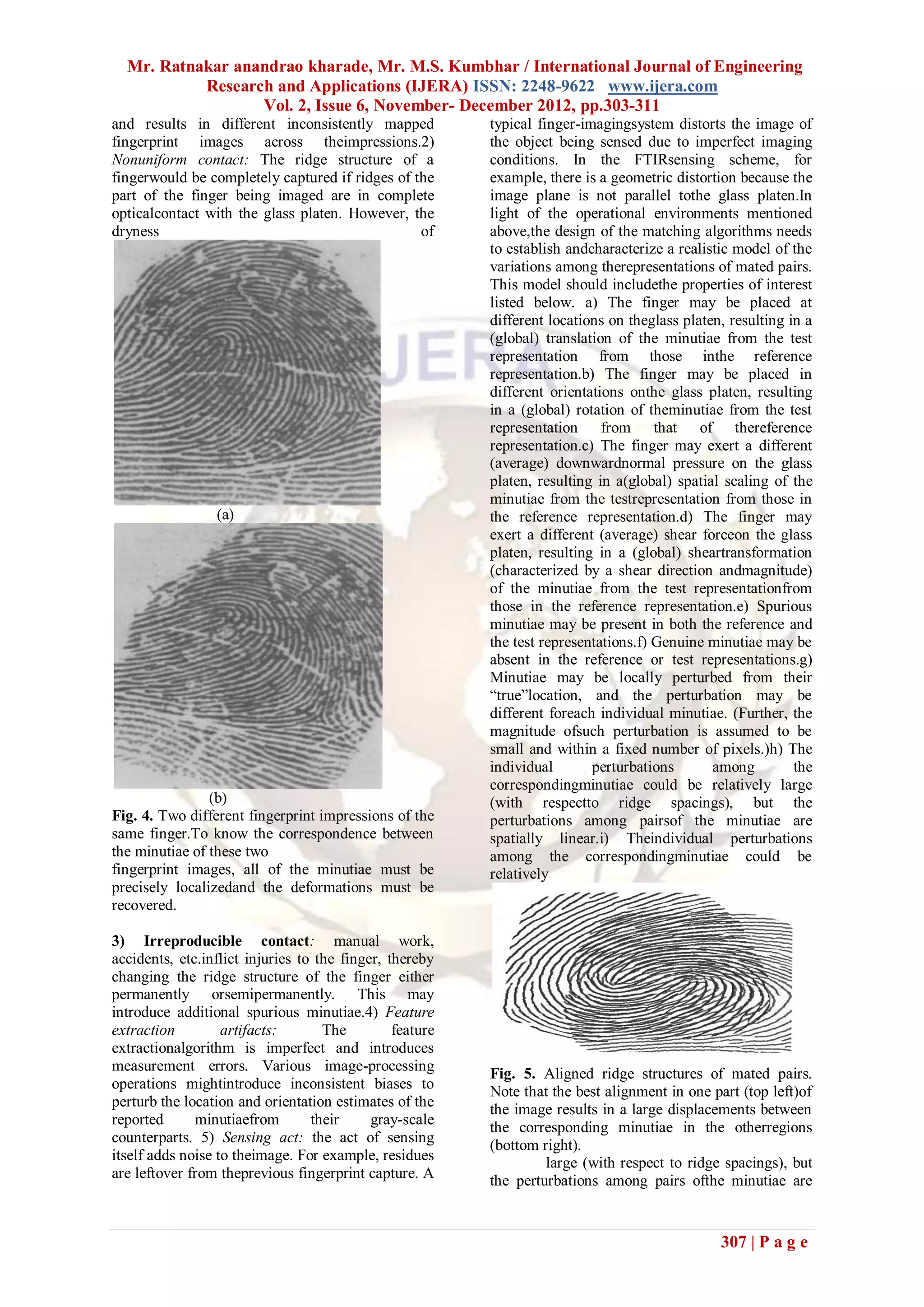 Mr. Ratnakar anandrao kharade, Mr. M.S. Kumbhar / International Journal of Engineering
           Research and Applications (IJERA) ISSN: 2248-9622 www.ijera.com
                  Vol. 2, Issue 6, November- December 2012, pp.303-311
and results in different inconsistently mapped            typical finger-imagingsystem distorts the image of
fingerprint images across theimpressions.2)               the object being sensed due to imperfect imaging
Nonuniform contact: The ridge structure of a              conditions. In the FTIRsensing scheme, for
fingerwould be completely captured if ridges of the       example, there is a geometric distortion because the
part of the finger being imaged are in complete           image plane is not parallel tothe glass platen.In
opticalcontact with the glass platen. However, the        light of the operational environments mentioned
dryness                                          of       above,the design of the matching algorithms needs
                                                          to establish andcharacterize a realistic model of the
                                                          variations among therepresentations of mated pairs.
                                                          This model should includethe properties of interest
                                                          listed below. a) The finger may be placed at
                                                          different locations on theglass platen, resulting in a
                                                          (global) translation of the minutiae from the test
                                                          representation from those inthe reference
                                                          representation.b) The finger may be placed in
                                                          different orientations onthe glass platen, resulting
                                                          in a (global) rotation of theminutiae from the test
                                                          representation from that of thereference
                                                          representation.c) The finger may exert a different
                                                          (average) downwardnormal pressure on the glass
                                                          platen, resulting in a(global) spatial scaling of the
                                                          minutiae from the testrepresentation from those in
                 (a)                                      the reference representation.d) The finger may
                                                          exert a different (average) shear forceon the glass
                                                          platen, resulting in a (global) sheartransformation
                                                          (characterized by a shear direction andmagnitude)
                                                          of the minutiae from the test representationfrom
                                                          those in the reference representation.e) Spurious
                                                          minutiae may be present in both the reference and
                                                          the test representations.f) Genuine minutiae may be
                                                          absent in the reference or test representations.g)
                                                          Minutiae may be locally perturbed from their
                                                          ―true‖location, and the perturbation may be
                                                          different foreach individual minutiae. (Further, the
                                                          magnitude ofsuch perturbation is assumed to be
                                                          small and within a fixed number of pixels.)h) The
                                                          individual       perturbations       among         the
                                                          correspondingminutiae could be relatively large
                (b)                                       (with respectto ridge spacings), but the
Fig. 4. Two different fingerprint impressions of the      perturbations among pairsof the minutiae are
same finger.To know the correspondence between            spatially linear.i) Theindividual perturbations
the minutiae of these two                                 among the correspondingminutiae could be
fingerprint images, all of the minutiae must be           relatively
precisely localizedand the deformations must be
recovered.

3) Irreproducible contact: manual work,
accidents, etc.inflict injuries to the finger, thereby
changing the ridge structure of the finger either
permanently orsemipermanently. This may
introduce additional spurious minutiae.4) Feature
extraction         artifacts:       The         feature
extractionalgorithm is imperfect and introduces
measurement errors. Various image-processing
                                                          Fig. 5. Aligned ridge structures of mated pairs.
operations mightintroduce inconsistent biases to
                                                          Note that the best alignment in one part (top left)of
perturb the location and orientation estimates of the     the image results in a large displacements between
reported      minutiaefrom        their     gray-scale    the corresponding minutiae in the otherregions
counterparts. 5) Sensing act: the act of sensing          (bottom right).
itself adds noise to theimage. For example, residues               large (with respect to ridge spacings), but
are leftover from theprevious fingerprint capture. A      the perturbations among pairs ofthe minutiae are


                                                                                                307 | P a g e
 