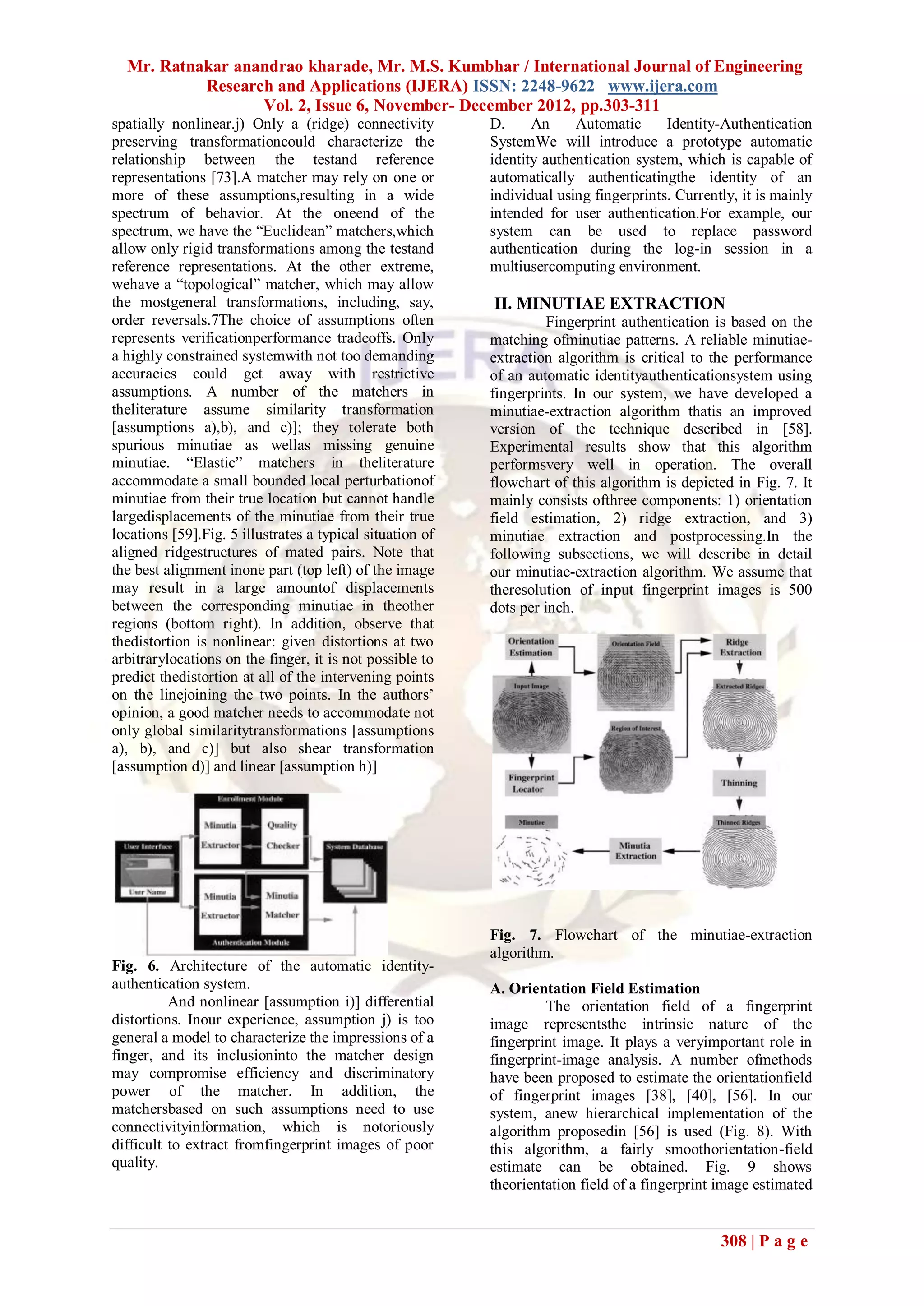 Mr. Ratnakar anandrao kharade, Mr. M.S. Kumbhar / International Journal of Engineering
           Research and Applications (IJERA) ISSN: 2248-9622 www.ijera.com
                  Vol. 2, Issue 6, November- December 2012, pp.303-311
spatially nonlinear.j) Only a (ridge) connectivity         D.     An     Automatic      Identity-Authentication
preserving transformationcould characterize the            SystemWe will introduce a prototype automatic
relationship between the testand reference                 identity authentication system, which is capable of
representations [73].A matcher may rely on one or          automatically authenticatingthe identity of an
more of these assumptions,resulting in a wide              individual using fingerprints. Currently, it is mainly
spectrum of behavior. At the oneend of the                 intended for user authentication.For example, our
spectrum, we have the ―Euclidean‖ matchers,which           system can be used to replace password
allow only rigid transformations among the testand         authentication during the log-in session in a
reference representations. At the other extreme,           multiusercomputing environment.
wehave a ―topological‖ matcher, which may allow
the mostgeneral transformations, including, say,           II. MINUTIAE EXTRACTION
order reversals.7The choice of assumptions often                     Fingerprint authentication is based on the
represents verificationperformance tradeoffs. Only         matching ofminutiae patterns. A reliable minutiae-
a highly constrained systemwith not too demanding          extraction algorithm is critical to the performance
accuracies could get away with restrictive                 of an automatic identityauthenticationsystem using
assumptions. A number of the matchers in                   fingerprints. In our system, we have developed a
theliterature assume similarity transformation             minutiae-extraction algorithm thatis an improved
[assumptions a),b), and c)]; they tolerate both            version of the technique described in [58].
spurious minutiae as wellas missing genuine                Experimental results show that this algorithm
minutiae. ―Elastic‖ matchers in theliterature              performsvery well in operation. The overall
accommodate a small bounded local perturbationof           flowchart of this algorithm is depicted in Fig. 7. It
minutiae from their true location but cannot handle        mainly consists ofthree components: 1) orientation
largedisplacements of the minutiae from their true         field estimation, 2) ridge extraction, and 3)
locations [59].Fig. 5 illustrates a typical situation of   minutiae extraction and postprocessing.In the
aligned ridgestructures of mated pairs. Note that          following subsections, we will describe in detail
the best alignment inone part (top left) of the image      our minutiae-extraction algorithm. We assume that
may result in a large amountof displacements               theresolution of input fingerprint images is 500
between the corresponding minutiae in theother             dots per inch.
regions (bottom right). In addition, observe that
thedistortion is nonlinear: given distortions at two
arbitrarylocations on the finger, it is not possible to
predict thedistortion at all of the intervening points
on the linejoining the two points. In the authors’
opinion, a good matcher needs to accommodate not
only global similaritytransformations [assumptions
a), b), and c)] but also shear transformation
[assumption d)] and linear [assumption h)]




                                                           Fig. 7. Flowchart of the minutiae-extraction
                                                           algorithm.
Fig. 6. Architecture of the automatic identity-
authentication system.                                     A. Orientation Field Estimation
          And nonlinear [assumption i)] differential                The orientation field of a fingerprint
distortions. Inour experience, assumption j) is too        image representsthe intrinsic nature of the
general a model to characterize the impressions of a       fingerprint image. It plays a veryimportant role in
finger, and its inclusioninto the matcher design           fingerprint-image analysis. A number ofmethods
may compromise efficiency and discriminatory               have been proposed to estimate the orientationfield
power of the matcher. In addition, the                     of fingerprint images [38], [40], [56]. In our
matchersbased on such assumptions need to use              system, anew hierarchical implementation of the
connectivityinformation, which is notoriously              algorithm proposedin [56] is used (Fig. 8). With
difficult to extract fromfingerprint images of poor        this algorithm, a fairly smoothorientation-field
quality.                                                   estimate can be obtained. Fig. 9 shows
                                                           theorientation field of a fingerprint image estimated


                                                                                                 308 | P a g e
 