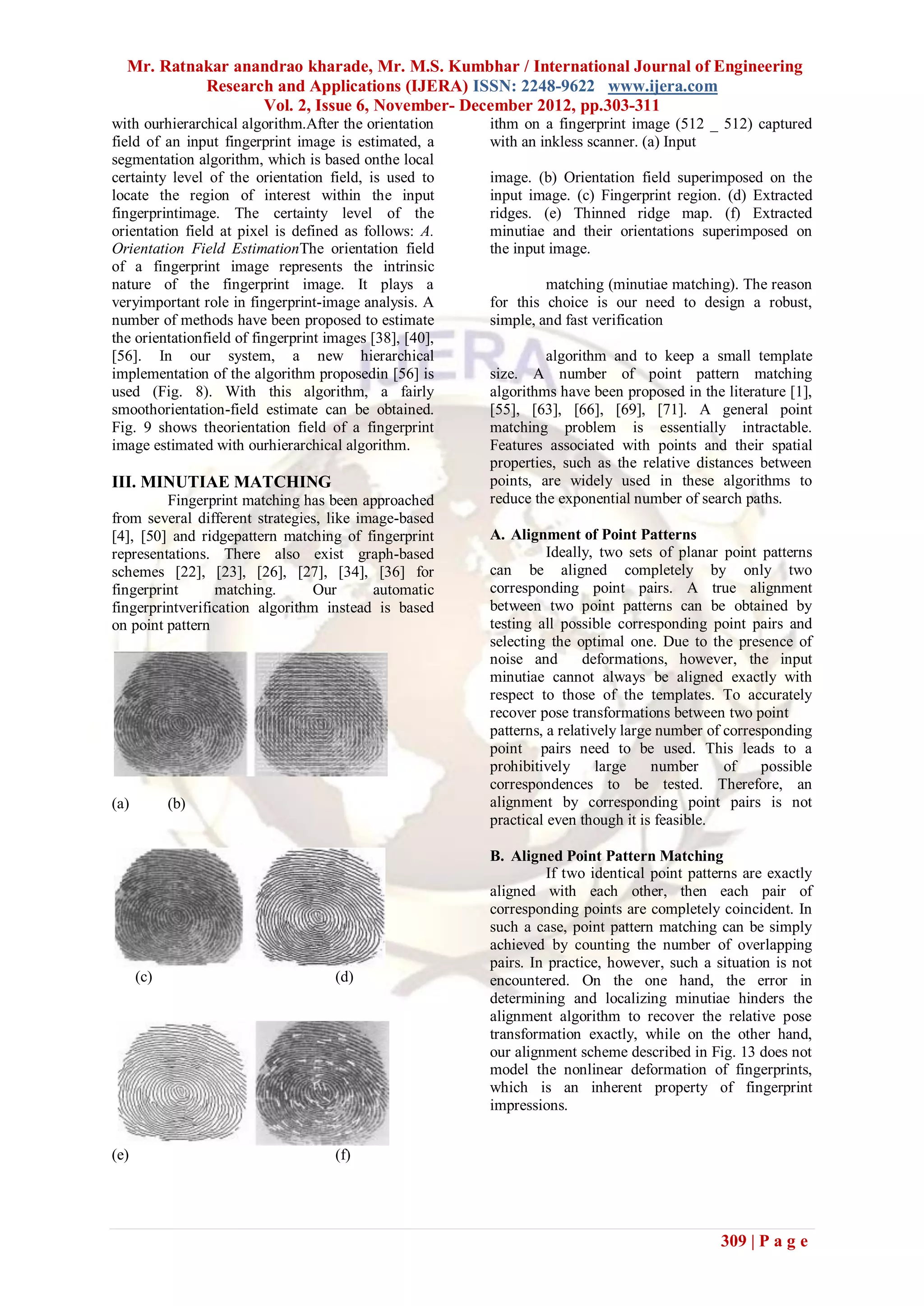 Mr. Ratnakar anandrao kharade, Mr. M.S. Kumbhar / International Journal of Engineering
           Research and Applications (IJERA) ISSN: 2248-9622 www.ijera.com
                  Vol. 2, Issue 6, November- December 2012, pp.303-311
with ourhierarchical algorithm.After the orientation     ithm on a fingerprint image (512 _ 512) captured
field of an input fingerprint image is estimated, a      with an inkless scanner. (a) Input
segmentation algorithm, which is based onthe local
certainty level of the orientation field, is used to     image. (b) Orientation field superimposed on the
locate the region of interest within the input           input image. (c) Fingerprint region. (d) Extracted
fingerprintimage. The certainty level of the             ridges. (e) Thinned ridge map. (f) Extracted
orientation field at pixel is defined as follows: A.     minutiae and their orientations superimposed on
Orientation Field EstimationThe orientation field        the input image.
of a fingerprint image represents the intrinsic
nature of the fingerprint image. It plays a                       matching (minutiae matching). The reason
veryimportant role in fingerprint-image analysis. A      for this choice is our need to design a robust,
number of methods have been proposed to estimate         simple, and fast verification
the orientationfield of fingerprint images [38], [40],
[56]. In our system, a new hierarchical                           algorithm and to keep a small template
implementation of the algorithm proposedin [56] is       size. A number of point pattern matching
used (Fig. 8). With this algorithm, a fairly             algorithms have been proposed in the literature [1],
smoothorientation-field estimate can be obtained.        [55], [63], [66], [69], [71]. A general point
Fig. 9 shows theorientation field of a fingerprint       matching problem is essentially intractable.
image estimated with ourhierarchical algorithm.          Features associated with points and their spatial
                                                         properties, such as the relative distances between
III. MINUTIAE MATCHING                                   points, are widely used in these algorithms to
         Fingerprint matching has been approached        reduce the exponential number of search paths.
from several different strategies, like image-based
[4], [50] and ridgepattern matching of fingerprint       A. Alignment of Point Patterns
representations. There also exist graph-based                      Ideally, two sets of planar point patterns
schemes [22], [23], [26], [27], [34], [36] for           can be aligned completely by only two
fingerprint      matching.       Our      automatic      corresponding point pairs. A true alignment
fingerprintverification algorithm instead is based       between two point patterns can be obtained by
on point pattern                                         testing all possible corresponding point pairs and
                                                         selecting the optimal one. Due to the presence of
                                                         noise and       deformations, however, the input
                                                         minutiae cannot always be aligned exactly with
                                                         respect to those of the templates. To accurately
                                                         recover pose transformations between two point
                                                         patterns, a relatively large number of corresponding
                                                         point pairs need to be used. This leads to a
                                                         prohibitively      large    number     of    possible
                                                         correspondences to be tested. Therefore, an
(a)         (b)                                          alignment by corresponding point pairs is not
                                                         practical even though it is feasible.

                                                         B. Aligned Point Pattern Matching
                                                                   If two identical point patterns are exactly
                                                         aligned with each other, then each pair of
                                                         corresponding points are completely coincident. In
                                                         such a case, point pattern matching can be simply
                                                         achieved by counting the number of overlapping
                                                         pairs. In practice, however, such a situation is not
      (c)                            (d)                 encountered. On the one hand, the error in
                                                         determining and localizing minutiae hinders the
                                                         alignment algorithm to recover the relative pose
                                                         transformation exactly, while on the other hand,
                                                         our alignment scheme described in Fig. 13 does not
                                                         model the nonlinear deformation of fingerprints,
                                                         which is an inherent property of fingerprint
                                                         impressions.


(e)                                  (f)




                                                                                              309 | P a g e
 