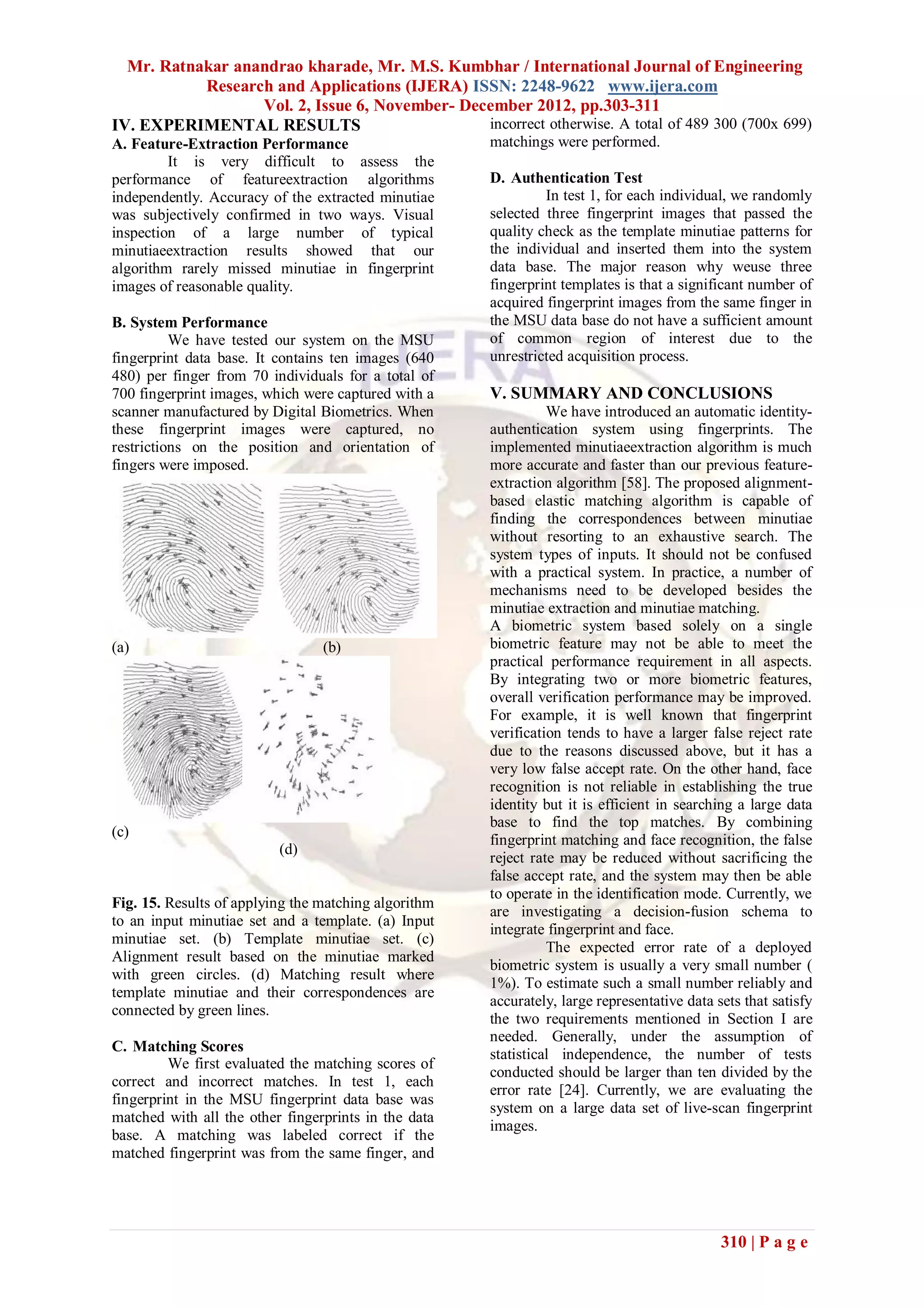 Mr. Ratnakar anandrao kharade, Mr. M.S. Kumbhar / International Journal of Engineering
           Research and Applications (IJERA) ISSN: 2248-9622 www.ijera.com
                  Vol. 2, Issue 6, November- December 2012, pp.303-311
IV. EXPERIMENTAL RESULTS                        incorrect otherwise. A total of 489 300 (700x 699)
A. Feature-Extraction Performance                     matchings were performed.
         It is very difficult to assess the
performance of featureextraction algorithms           D. Authentication Test
independently. Accuracy of the extracted minutiae              In test 1, for each individual, we randomly
was subjectively confirmed in two ways. Visual        selected three fingerprint images that passed the
inspection of a large number of typical               quality check as the template minutiae patterns for
minutiaeextraction results showed that our            the individual and inserted them into the system
algorithm rarely missed minutiae in fingerprint       data base. The major reason why weuse three
images of reasonable quality.                         fingerprint templates is that a significant number of
                                                      acquired fingerprint images from the same finger in
B. System Performance                                 the MSU data base do not have a sufficient amount
          We have tested our system on the MSU        of common region of interest due to the
fingerprint data base. It contains ten images (640    unrestricted acquisition process.
480) per finger from 70 individuals for a total of
700 fingerprint images, which were captured with a    V. SUMMARY AND CONCLUSIONS
scanner manufactured by Digital Biometrics. When                We have introduced an automatic identity-
these fingerprint images were captured, no            authentication system using fingerprints. The
restrictions on the position and orientation of       implemented minutiaeextraction algorithm is much
fingers were imposed.                                 more accurate and faster than our previous feature-
                                                      extraction algorithm [58]. The proposed alignment-
                                                      based elastic matching algorithm is capable of
                                                      finding the correspondences between minutiae
                                                      without resorting to an exhaustive search. The
                                                      system types of inputs. It should not be confused
                                                      with a practical system. In practice, a number of
                                                      mechanisms need to be developed besides the
                                                      minutiae extraction and minutiae matching.
                                                      A biometric system based solely on a single
(a)                              (b)                  biometric feature may not be able to meet the
                                                      practical performance requirement in all aspects.
                                                      By integrating two or more biometric features,
                                                      overall verification performance may be improved.
                                                      For example, it is well known that fingerprint
                                                      verification tends to have a larger false reject rate
                                                      due to the reasons discussed above, but it has a
                                                      very low false accept rate. On the other hand, face
                                                      recognition is not reliable in establishing the true
                                                      identity but it is efficient in searching a large data
                                                      base to find the top matches. By combining
(c)
                                                      fingerprint matching and face recognition, the false
                          (d)
                                                      reject rate may be reduced without sacrificing the
                                                      false accept rate, and the system may then be able
                                                      to operate in the identification mode. Currently, we
Fig. 15. Results of applying the matching algorithm
                                                      are investigating a decision-fusion schema to
to an input minutiae set and a template. (a) Input
                                                      integrate fingerprint and face.
minutiae set. (b) Template minutiae set. (c)
                                                                The expected error rate of a deployed
Alignment result based on the minutiae marked
                                                      biometric system is usually a very small number (
with green circles. (d) Matching result where
                                                      1%). To estimate such a small number reliably and
template minutiae and their correspondences are
                                                      accurately, large representative data sets that satisfy
connected by green lines.
                                                      the two requirements mentioned in Section I are
                                                      needed. Generally, under the assumption of
C. Matching Scores
                                                      statistical independence, the number of tests
         We first evaluated the matching scores of
                                                      conducted should be larger than ten divided by the
correct and incorrect matches. In test 1, each
                                                      error rate [24]. Currently, we are evaluating the
fingerprint in the MSU fingerprint data base was
                                                      system on a large data set of live-scan fingerprint
matched with all the other fingerprints in the data
                                                      images.
base. A matching was labeled correct if the
matched fingerprint was from the same finger, and




                                                                                             310 | P a g e
 