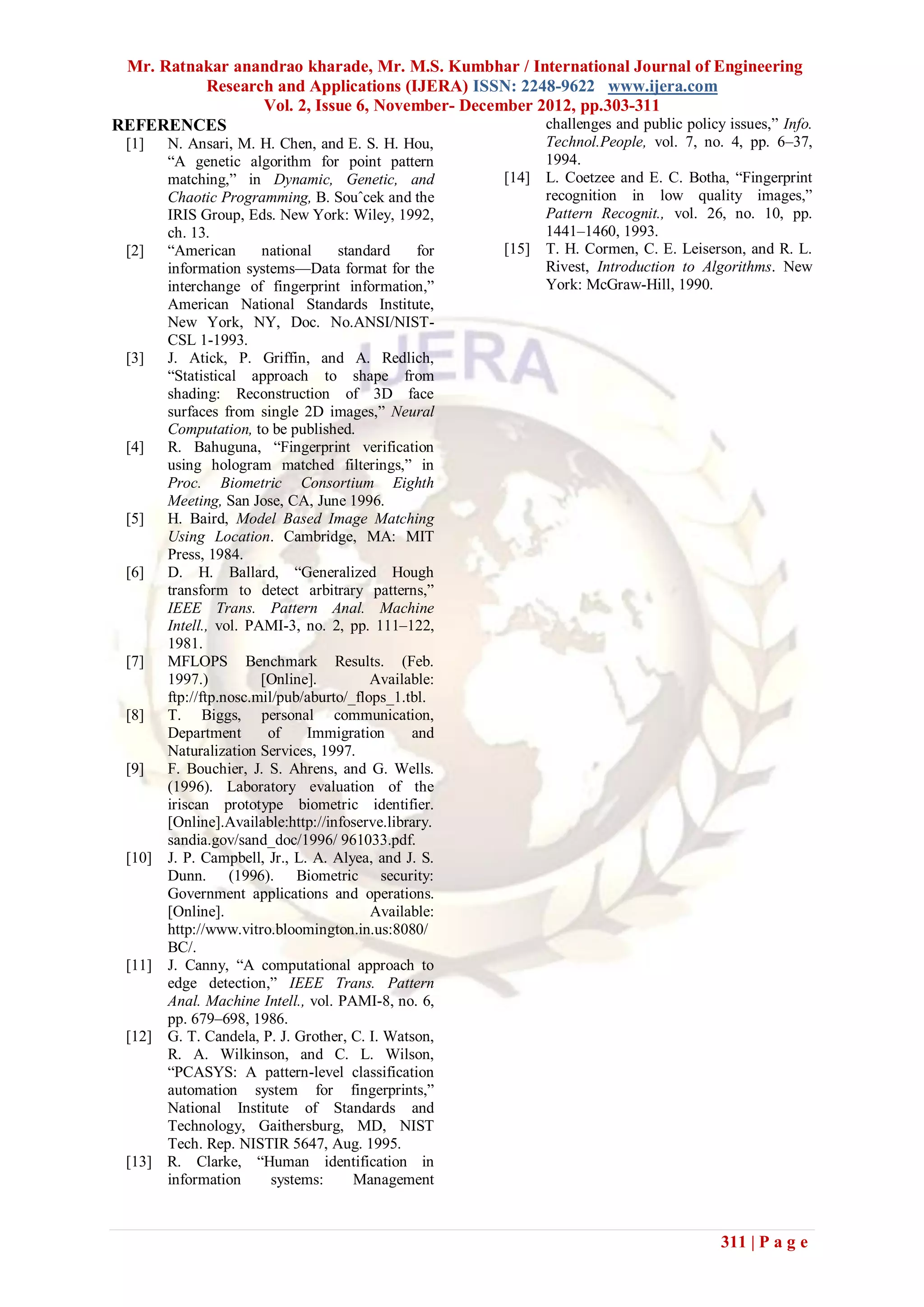 Mr. Ratnakar anandrao kharade, Mr. M.S. Kumbhar / International Journal of Engineering
          Research and Applications (IJERA) ISSN: 2248-9622 www.ijera.com
                 Vol. 2, Issue 6, November- December 2012, pp.303-311
REFERENCES                                            challenges and public policy issues,‖ Info.
 [1]    N. Ansari, M. H. Chen, and E. S. H. Hou,              Technol.People, vol. 7, no. 4, pp. 6–37,
        ―A genetic algorithm for point pattern                1994.
        matching,‖ in Dynamic, Genetic, and            [14]   L. Coetzee and E. C. Botha, ―Fingerprint
        Chaotic Programming, B. Souˆcek and the               recognition in low quality images,‖
        IRIS Group, Eds. New York: Wiley, 1992,               Pattern Recognit., vol. 26, no. 10, pp.
        ch. 13.                                               1441–1460, 1993.
 [2]    ―American       national    standard     for   [15]   T. H. Cormen, C. E. Leiserson, and R. L.
        information systems—Data format for the               Rivest, Introduction to Algorithms. New
        interchange of fingerprint information,‖              York: McGraw-Hill, 1990.
        American National Standards Institute,
        New York, NY, Doc. No.ANSI/NIST-
        CSL 1-1993.
 [3]    J. Atick, P. Griffin, and A. Redlich,
        ―Statistical approach to shape from
        shading: Reconstruction of 3D face
        surfaces from single 2D images,‖ Neural
        Computation, to be published.
 [4]    R. Bahuguna, ―Fingerprint verification
        using hologram matched filterings,‖ in
        Proc. Biometric Consortium Eighth
        Meeting, San Jose, CA, June 1996.
 [5]    H. Baird, Model Based Image Matching
        Using Location. Cambridge, MA: MIT
        Press, 1984.
 [6]    D. H. Ballard, ―Generalized Hough
        transform to detect arbitrary patterns,‖
        IEEE Trans. Pattern Anal. Machine
        Intell., vol. PAMI-3, no. 2, pp. 111–122,
        1981.
 [7]    MFLOPS Benchmark Results. (Feb.
        1997.)          [Online].         Available:
        ftp://ftp.nosc.mil/pub/aburto/_flops_1.tbl.
 [8]    T. Biggs, personal communication,
        Department       of    Immigration      and
        Naturalization Services, 1997.
 [9]    F. Bouchier, J. S. Ahrens, and G. Wells.
        (1996). Laboratory evaluation of the
        iriscan prototype biometric identifier.
        [Online].Available:http://infoserve.library.
        sandia.gov/sand_doc/1996/ 961033.pdf.
 [10]   J. P. Campbell, Jr., L. A. Alyea, and J. S.
        Dunn. (1996). Biometric security:
        Government applications and operations.
        [Online].                         Available:
        http://www.vitro.bloomington.in.us:8080/
        BC/.
 [11]   J. Canny, ―A computational approach to
        edge detection,‖ IEEE Trans. Pattern
        Anal. Machine Intell., vol. PAMI-8, no. 6,
        pp. 679–698, 1986.
 [12]   G. T. Candela, P. J. Grother, C. I. Watson,
        R. A. Wilkinson, and C. L. Wilson,
        ―PCASYS: A pattern-level classification
        automation system for fingerprints,‖
        National Institute of Standards and
        Technology, Gaithersburg, MD, NIST
        Tech. Rep. NISTIR 5647, Aug. 1995.
 [13]   R. Clarke, ―Human identification in
        information       systems:     Management



                                                                                        311 | P a g e
 