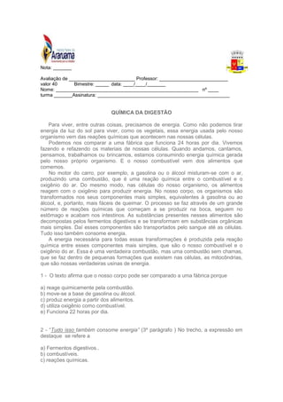 Nota: _______ 
Avaliação de _________________________ Professor: __________________________ 
valor 40 Bimestre: _____ data: ____/____/_______ 
Nome: ______________________________________________________ nº ____ 
turma _______Assinatura: __________________________________________________ 
QUÍMICA DA DIGESTÃO 
Para viver, entre outras coisas, precisamos de energia. Como não podemos tirar 
energia da luz do sol para viver, como os vegetais, essa energia usada pelo nosso 
organismo vem das reações químicas que acontecem nas nossas células. 
Podemos nos comparar a uma fábrica que funciona 24 horas por dia. Vivemos 
fazendo e refazendo os materiais de nossas células. Quando andamos, cantamos, 
pensamos, trabalhamos ou brincamos, estamos consumindo energia química gerada 
pelo nosso próprio organismo. E o nosso combustível vem dos alimentos que 
comemos. 
No motor do carro, por exemplo, a gasolina ou o álcool misturam-se com o ar, 
produzindo uma combustão, que é uma reação química entre o combustível e o 
oxigênio do ar. Do mesmo modo, nas células do nosso organismo, os alimentos 
reagem com o oxigênio para produzir energia. No nosso corpo, os organismos são 
transformados nos seus componentes mais simples, equivalentes à gasolina ou ao 
álcool, e, portanto, mais fáceis de queimar. O processo se faz através de um grande 
número de reações químicas que começam a se produzir na boca, seguem no 
estômago e acabam nos intestinos. As substâncias presentes nesses alimentos são 
decompostas pelos fermentos digestivos e se transformam em substâncias orgânicas 
mais simples. Daí esses componentes são transportados pelo sangue até as células. 
Tudo isso também consome energia. 
A energia necessária para todas essas transformações é produzida pela reação 
química entre esses componentes mais simples, que são o nosso combustível e o 
oxigênio do ar. Essa é uma verdadeira combustão, mas uma combustão sem chamas, 
que se faz dentro de pequenas formações que existem nas células, as mitocôndrias, 
que são nossas verdadeiras usinas de energia. 
1 - O texto afirma que o nosso corpo pode ser comparado a uma fábrica porque 
a) reage quimicamente pela combustão. 
b) move-se a base de gasolina ou álcool. 
c) produz energia a partir dos alimentos. 
d) utiliza oxigênio como combustível. 
e) Funciona 22 horas por dia. 
2 - “Tudo isso também consome energia” (3º parágrafo ) No trecho, a expressão em 
destaque se refere a 
a) Fermentos digestivos.. 
b) combustíveis. 
c) reações químicas. 
 