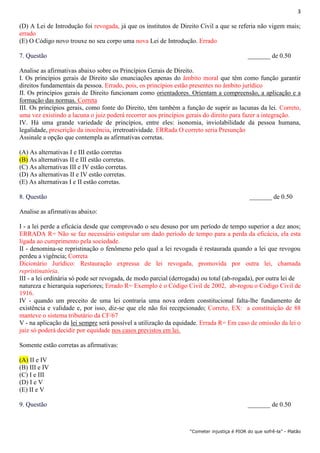 3
“Cometer injustiça é PIOR do que sofrê-la” - Platão
(D) A Lei de Introdução foi revogada, já que os institutos de Direito Civil a que se referia não vigem mais;
errado
(E) O Código novo trouxe no seu corpo uma nova Lei de Introdução. Errado
7. Questão _______ de 0.50
Analise as afirmativas abaixo sobre os Princípios Gerais de Direito.
I. Os princípios gerais de Direito são enunciações apenas do âmbito moral que têm como função garantir
direitos fundamentais da pessoa. Errado, pois, os princípios estão presentes no âmbito jurídico
II. Os princípios gerais de Direito funcionam como orientadores. Orientam a compreensão, a aplicação e a
formação das normas. Correta
III. Os princípios gerais, como fonte do Direito, têm também a função de suprir as lacunas da lei. Correto,
uma vez existindo a lacuna o juiz poderá recorrer aos princípios gerais do direito para fazer a integração.
IV. Há uma grande variedade de princípios, entre eles: isonomia, inviolabilidade da pessoa humana,
legalidade, prescrição da inocência, irretroatividade. ERRada O correto seria Presunção
Assinale a opção que contempla as afirmativas corretas.
(A) As alternativas I e III estão corretas
(B) As alternativas II e III estão corretas.
(C) As alternativas III e IV estão corretas.
(D) As alternativas II e IV estão corretas.
(E) As alternativas I e II estão corretas.
8. Questão _______ de 0.50
Analise as afirmativas abaixo:
I - a lei perde a eficácia desde que comprovado o seu desuso por um período de tempo superior a dez anos;
ERRADA R= Não se faz necessário estipular um dado período de tempo para a perda da eficácia, ela esta
ligada ao cumprimento pela sociedade.
II - denomina-se repristinação o fenômeno pelo qual a lei revogada é restaurada quando a lei que revogou
perdeu a vigência; Correta
Dicionário Jurídico: Restauração expressa de lei revogada, promovida por outra lei, chamada
repristinatória.
III - a lei ordinária só pode ser revogada, de modo parcial (derrogada) ou total (ab-rogada), por outra lei de
natureza e hierarquia superiores; Errado R= Exemplo é o Código Civil de 2002, ab-rogou o Código Civil de
1916.
IV - quando um preceito de uma lei contraria uma nova ordem constitucional falta-lhe fundamento de
existência e validade e, por isso, diz-se que ele não foi recepcionado; Correto, EX: a constituição de 88
manteve o sistema tributário da CF/67
V - na aplicação da lei sempre será possível a utilização da equidade. Errada R= Em caso de omissão da lei o
juiz só poderá decidir por equidade nos casos previstos em lei.
Somente estão corretas as afirmativas:
(A) II e IV
(B) III e IV
(C) I e III
(D) I e V
(E) II e V
9. Questão _______ de 0.50
 