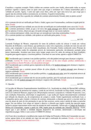 4
“Cometer injustiça é PIOR do que sofrê-la” - Platão
Considere o seguinte exemplo: Pedro celebra um contrato escrito com André, observando todas as regras
jurídicas vigentes à época, entre as quais uma que exigia a assinatura de 2 (duas) testemunhas para a
validade do acordo. Agora, 1 (um) ano após esses fatos, entra em vigor uma nova Lei, que exige que o
aquele tipo de contrato tenha a assinatura de, no mínimo, 4 (quatro) testemunhas.
Questiona-se: como fica a questão da validade do contrato anteriormente firmado entre as partes acima?
(A) o contrato deverá ser ratificado por Pedro e André, agora com 4 testemunhas, conforme exigido pela lei
nova; Errada
(B) o contrato perderá sua validade em caso de não ser ratificado em conformidade com a nova lei; Errada
(C) o contrato permanece válido, já que a lei nova não pode retroagir para abarcar situações consolidadas
por lei anterior; Correto, observem que a lei pode retroagir mais se vier assim explicito
(D) o contrato permanece válido, mas terá que ser assinado por mais duas testemunhas; Errado
(E) o contrato perderá sua validade e não poderá ser ratificado pelas partes. Errada
10. Questão _______ de 0.50
Leonardo Fradique de Moares, empresário do ramo de joalheria acaba de colocar à venda um valioso
bracelete de brilhantes e ouro branco, que pertencera a uma viúva riquíssima, avaliado em mais de cem mil
euros, cujo comprador é um jovem sheik muçulmano, dos Emirados Árabes conhecido como Príncipe do
petróleo. A referida venda foi estipulada através de instrumento particular, devidamente assinado pelas
partes interessadas. Acontece que nesse meio tempo surgiu nova lei, antes da entrega do bem (tradição),
exigindo para aquela espécie, a escritura pública. Com base no caso acima, aponte a opção CORRETA:
(A) Considerando que o contrato é ato jurídico perfeito, a lei não poderá retroagir para alcançar o negócio
celebrado. Correto R= Uma vez que a partir do contrato já há uma relação jurídica estabelecida e
compreendida no direito Privado, a lei não poderá retroagir.
(B) Considerando que o contrato gerou expectativa de direito, a lei poderá retroagir para alcançar o negócio
celebrado. Errado
(C) Considerando que o contrato possui efeitos de coisa julgada, a lei poderá retroagir para alcançar o
negócio celebrado. Errado
(D) Considerando que o contrato é ato jurídico perfeito, a venda não terá valor, pois foi estipulada através de
instrumento particular. Errado
(E) Considerando que o contrato não foi um ato jurídico perfeito, pois foi realizado através de instrumento
particular, a lei não poderá retroagir para alcançar o negócio não celebrado. Errado
11. Questão _______ de 0.50
A Carvalho de Menezes Empreendimentos Imobiliários S.A., localizada na cidade de Muriaé/MG celebrou,
em 1989, contrato de promessa de compra e venda de um imóvel, localizado na Praça Santo Antonio, n.90,
com Luiz Cabral de Menezes, pagável em 240 prestações mensais e reajustáveis. Faltando 95 parcelas, Luiz,
sem condições financeiras, interrompe os pagamentos, o que acaba por figurar descumprimento contratual
por infração da cláusula ¿h¿ do compromisso de compra e venda. Tendo regularmente notificado Luiz, a
Companhia ajuíza ação visando o término do contrato, destacando a cláusula que prevê a rescisão total no
caso de atraso de mais de três prestações (o que de fato ocorreu), assim como a perda de todas as parcelas
pagas. Em sua defesa, Luiz alega ser injusta e abusiva a cláusula que impõe a perda das parcelas pagas,
inclusive porque representam muito mais da metade do total contratado. Afirma que o Código de Proteção e
Defesa do Consumidor, vigente a partir de 1990, impõe pena de nulidade das cláusulas abusivas. Assim,
requer que o juiz declare a nulidade daquele dispositivo do contrato, determinado a devolução das
importâncias pagas. Sobre o caso acima é CORRETO afirmar:
(A) O juiz deve reconhecer a incidência das regras do Código de Proteção e Defesa do Consumidor no caso
acima, apesar deste só ter entrado em vigor um ano após a realização do contrato. Errado, a lei não pode
retroagir para abraçar eventos anteriores a ela.
 