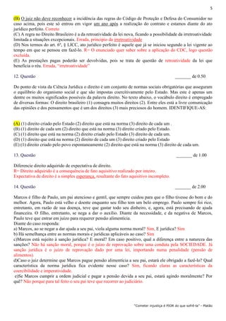 5
“Cometer injustiça é PIOR do que sofrê-la” - Platão
(B) O juiz não deve reconhecer a incidência das regras do Código de Proteção e Defesa do Consumidor no
caso acima, pois este só entrou em vigor um ano após a realização do contrato e estamos diante do ato
jurídico perfeito. Correto
(C) A regra no Direito Brasileiro é a da retroatividade da lei nova, ficando a possibilidade da irretroatividade
limitada a situações excepcionais. Errada, principio da irretroatividade
(D) Nos termos do art. 6º, § LICC, ato jurídico perfeito é aquele que já se iniciou segundo a lei vigente ao
tempo em que se pensou em fazê-lo. R= O enunciado quer saber sobre a aplicação do CDC, logo questão
excluída.
(E) As prestações pagas poderão ser devolvidas, pois se trata de questão de retroatividade da lei que
beneficia o réu. Errada, “irretroatividade”
12. Questão _______ de 0.50
Do ponto de vista da Ciência Jurídica o direito é um conjunto de normas sociais obrigatórias que asseguram
o equilíbrio do organismo social e que são impostas coercitivamente pelo Estado. Mas este é apenas um
dentre os muitos significados possíveis da palavra direito. No texto abaixo, o vocábulo direito é empregado
de diversas formas: O direito brasileiro (1) consagra muitos direitos (2). Entre eles está a livre comunicação
das opiniões e dos pensamentos que é um dos direitos (3) mais preciosos do homem. IDENTIFIQUE-AS:
(A) (1) direito criado pelo Estado (2) direito que está na norma (3) direito de cada um .
(B) (1) direito de cada um (2) direito que está na norma (3) direito criado pelo Estado.
(C) (1) direito que está na norma (2) direito criado pelo Estado (3) direito de cada um.
(D) (1) direito que está na norma (2) direito de cada um (3) direito criado pelo Estado
(E) (1) direito criado pelo povo espontaneamente (2) direito que está na norma (3) direito de cada um.
13. Questão _______ de 1.00
Diferencie direito adquirido de expectativa de direito.
R= Direito adquirido é a consequência de fato aquisitivo realizado por inteiro.
Expectativa de direito é a simples esperança, resultante do fato aquisitivo incompleto.
14. Questão _______ de 2.00
Marcos é filho de Paulo, um pai atencioso e gentil, que sempre cuidou para que o filho tivesse do bom e do
melhor. Agora, Paulo está velho e doente enquanto seu filho tem um belo emprego. Paulo sempre foi rico,
entretanto, em razão de sua doença, teve que gastar todo seu dinheiro, e, agora, está precisando de ajuda
financeira. O filho, entretanto, se nega a dar o auxílio. Diante da necessidade, e da negativa de Marcos,
Paulo teve que entrar em juízo para requerer pensão alimentícia.
Diante do caso responda:
a) Marcos, ao se negar a dar ajuda a seu pai, viola alguma norma moral? Sim, E jurídica? Sim
b) Há semelhança entre as normas morais e jurídicas aplicáveis ao caso? Sim
c)Marcos está sujeito à sanção jurídica? E moral? Em caso positivo, qual a diferença entre a natureza das
sanções? Não há sanção moral, porque é o juízo de reprovação sobre uma conduta pela SOCIEDADE. Já
sanção jurídica é o juízo de reprovação dado por uma lei, importando numa penalidade (pensão de
alimentos).
d)Caso o juiz determine que Marcos pague pensão alimentícia a seu pai, estará ele obrigado a fazê-lo? Qual
característica da norma jurídica fica evidente nesse caso? Sim, ficando claras as características da
coercibilidade e imperatividade.
e)Se Marcos cumprir a ordem judicial e pagar a pensão devida a seu pai, estará agindo moralmente? Por
quê? Não porque para tal feito o seu pai teve que recorrer ao judiciário.
 