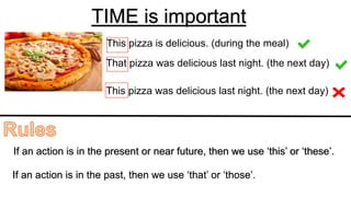 TIME is important
This pizza is delicious. (during the meal)
That pizza was delicious last night. (the next day)
This pizza was delicious last night. (the next day)
If an action is in the present or near future, then we use ‘this’ or ‘these’.
If an action is in the past, then we use ‘that’ or ‘those’.
 