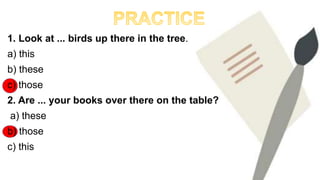 1. Look at ... birds up there in the tree.
a) this
b) these
c) those
2. Are ... your books over there on the table?
a) these
b) those
c) this
 