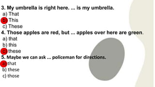 3. My umbrella is right here. ... is my umbrella.
a) That
b) This
c) These
4. Those apples are red, but ... apples over here are green.
a) that
b) this
c) these
5. Maybe we can ask ... policeman for directions.
a) that
b) these
c) those
 