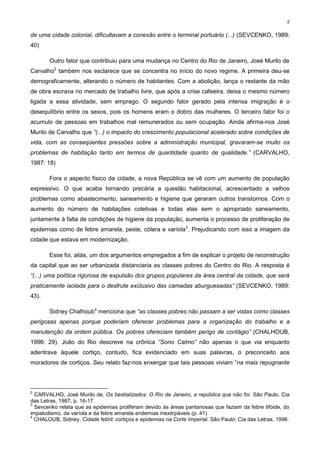 2


de uma cidade colonial, dificultavam a conexão entre o terminal portuário (...) (SEVCENKO, 1989:
40)

       Outro fator que contribuiu para uma mudança no Centro do Rio de Janeiro, José Murilo de
Carvalho2 também nos esclarece que se concentra no início do novo regime. A primeira deu-se
demograficamente, alterando o número de habitantes. Com a abolição, lança o restante da mão
de obra escrava no mercado de trabalho livre, que após a crise cafeeira, deixa o mesmo número
ligada a essa atividade, sem emprego. O segundo fator gerado pela intensa imigração é o
desequilíbrio entre os sexos, pois os homens eram o dobro das mulheres. O terceiro fator foi o
acumulo de pessoas em trabalhos mal remunerados ou sem ocupação. Ainda afirma-nos José
Murilo de Carvalho que “(...) o impacto do crescimento populacional acelerado sobre condições de
vida, com as conseqüentes pressões sobre a administração municipal, gravaram-se muito os
problemas de habitação tanto em termos de quantidade quanto de qualidade.” (CARVALHO,
1987: 18)

       Fora o aspecto físico da cidade, a nova República se vê com um aumento de população
expressivo. O que acaba tornando precária a questão habitacional, acrescentado a velhos
problemas como abastecimento, saneamento e higiene que geraram outros transtornos. Com o
aumento do número de habitações coletivas e todas elas sem o apropriado saneamento,
juntamente à falta de condições de higiene da população, aumenta o processo de proliferação de
epidemias como de febre amarela, peste, cólera e varíola3. Prejudicando com isso a imagem da
cidade que estava em modernização.

       Esse foi, aliás, um dos argumentos empregados a fim de explicar o projeto de reconstrução
da capital que ao ser urbanizada distanciaria as classes pobres do Centro do Rio. A resposta é
“(...) uma política rigorosa de expulsão dos grupos populares da área central da cidade, que será
praticamente isolada para o desfrute exclusivo das camadas aburguesadas” (SEVCENKO, 1989:
43).

       Sidney Chalhoub4 menciona que “as classes pobres não passam a ser vistas como classes
perigosas apenas porque poderiam oferecer problemas para a organização do trabalho e a
manutenção da ordem pública. Os pobres ofereciam também perigo de contágio” (CHALHOUB,
1996: 29). João do Rio descreve na crônica “Sono Calmo” não apenas o que via enquanto
adentrava àquele cortiço, contudo, fica evidenciado em suas palavras, o preconceito aos
moradores de cortiços. Seu relato faz-nos enxergar que tais pessoas viviam “na mais repugnante



2
  CARVALHO, José Murilo de, Os bestializados: O Rio de Janeiro, a república que não foi. São Paulo, Cia
das Letras, 1987, p. 16-17.
3
  Sevcenko relata que as epidemias proliferam devido às áreas pantanosas que faziam da febre tifóide, do
impaludismo, da varíola e da febre amarela endemias inextirpáveis (p. 41)
4
  CHALOUB, Sidney. Cidade febril: cortiços e epidemias na Corte Imperial. São Paulo: Cia das Letras, 1996.
 