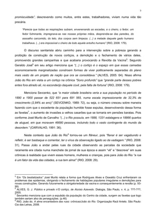 3


promiscuidade”, descrevendo como muitos, entre estes, trabalhadores, viviam numa vida tão
precária.

      “Parecia que todas as respirações subiam, envenenando as escadas, e o cheiro, o fedor, um
      fedor fulminante, impregnava-se nas nossas próprias mãos, desprendia-se das paredes, do
      assoalho carcomido, do teto, dos corpos sem limpeza. (...) a metade daquele gado humano
      trabalhava. (...) era impossível o cheiro de todo aquele entulho humano” (RIO, 2008: 179).

       O discurso sanitarista abriu caminho para a intervenção sobre a pobreza gerando a
proibição de construção de novos cortiços, a demolição e o fechamento de vários deles,
promovendo grandes campanhas e que acabaria provocando a Revolta da Vacina5. Segundo
Geraldo José6 em seu artigo menciona que “(...) o cortiço é o espaço em que essas camadas
economicamente marginalizadas constroem formas de viver politicamente separadas do plano
mais vasto de um projeto de nação que ora se consolidava.” (ALVES, 2005: 64). Nisso afirma
João do Rio em visita a um cortiço na crônica “Sono profundo” que “grande parte desses pobres
entes fora atirado ali, no esconderijo daquele covil, pela falta de fortuna” (RIO, 2008: 179).

       Menciona Sevcenko, que “a maior cidade brasileira veria a sua população no período de
1890 a 1900 passar de 522 651 para 691 565, numa escala impressionante de 32,3% de
crescimento (2,84% ao ano)” (SEVCENKO, 1989: 72), ou seja, o número cresceu sobre maneira
fazendo com que o excedente da população humilde fosse expulsa, desenvolvendo dessa forma
as favelas7, o aumento de invasões a velhos casarões que se tornaria em pensões baratas. Pois
conforme José Murilo de Carvalho “(...) o Rio possuía, em 1888, 1331 estalagens e 18866 quartos
de aluguel, em que moravam 46680 pessoas, incluindo todo o vasto contingente do mundo da
desordem.” (CARVALHO, 1991: 36).

       Neste contexto que João do Rio8 tornou-se um flâneur, pois “flanar é ser vagabundo e
refletir, é ser basbaque e comentar, ter o vírus da observação ligado ao da vadiagem.” (RIO, 2008:
31). Passa João a andar pelas ruas da cidade observando as parcelas da sociedade que
raramente era citada numa manchete de jornal de sua época e assim “vê” e “descreve” em suas
crônicas à realidade que vivem esses homens, mulheres e crianças, pois para João do Rio “a rua
é um fator da vida das cidades, a rua tem alma!” (RIO, 2008: 29).




5
  Em “Os bestializados” José Murilo relata a forma que Rodrigues Alves e Oswaldo Cruz enfrentaram os
problemas das epidemias, obrigando o fechamento de habitações populares irregulares e demolições para
novas construções. Gerando futuramente a obrigatoriedade da vacina e consequentemente a revolta (p. 93-
99)
6
  ALVES, G. J. Público e privado n’O cortiço, de Aluísio Azevedo. Dialogia, São Paulo, v. 4, p. ???-???,
2005.
7
  Sevcenko menciona que com a expulsão da população do Centro da cidade, surgem as favelas que logo
também seriam alvo de perseguições. (p.46)
8
  RIO, João do. A alma encantadora das ruas: crônicas/João do Rio. Organização Raúl Antelo. São Paulo:
Cia das Letras, 2008.
 