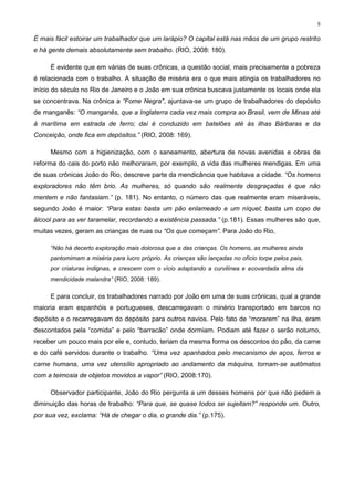 5


É mais fácil estoirar um trabalhador que um larápio? O capital está nas mãos de um grupo restrito
e há gente demais absolutamente sem trabalho. (RIO, 2008: 180).

     É evidente que em várias de suas crônicas, a questão social, mais precisamente a pobreza
é relacionada com o trabalho. A situação de miséria era o que mais atingia os trabalhadores no
início do século no Rio de Janeiro e o João em sua crônica buscava justamente os locais onde ela
se concentrava. Na crônica a “Fome Negra", ajuntava-se um grupo de trabalhadores do depósito
de manganês: “O manganês, que a Inglaterra cada vez mais compra ao Brasil, vem de Minas até
à marítima em estrada de ferro; daí é conduzido em batelões até às ilhas Bárbaras e da
Conceição, onde fica em depósitos.” (RIO, 2008: 169).

     Mesmo com a higienização, com o saneamento, abertura de novas avenidas e obras de
reforma do cais do porto não melhoraram, por exemplo, a vida das mulheres mendigas. Em uma
de suas crônicas João do Rio, descreve parte da mendicância que habitava a cidade. “Os homens
exploradores não têm brio. As mulheres, só quando são realmente desgraçadas é que não
mentem e não fantasiam.” (p. 181). No entanto, o número das que realmente eram miseráveis,
segundo João é maior: “Para estas basta um pão enlameado e um níquel; basta um copo de
álcool para as ver taramelar, recordando a existência passada.” (p.181). Essas mulheres são que,
muitas vezes, geram as crianças de ruas ou “Os que começam”. Para João do Rio,

     “Não há decerto exploração mais dolorosa que a das crianças. Os homens, as mulheres ainda
     pantomimam a miséria para lucro próprio. As crianças são lançadas no ofício torpe pelos pais,
     por criaturas indignas, e crescem com o vício adaptando a curvilínea e acovardada alma da
     mendicidade malandra” (RIO, 2008: 189).

     E para concluir, os trabalhadores narrado por João em uma de suas crônicas, qual a grande
maioria eram espanhóis e portugueses, descarregavam o minério transportado em barcos no
depósito e o recarregavam do depósito para outros navios. Pelo fato de “morarem” na ilha, eram
descontados pela “comida” e pelo “barracão” onde dormiam. Podiam até fazer o serão noturno,
receber um pouco mais por ele e, contudo, teriam da mesma forma os descontos do pão, da carne
e do café servidos durante o trabalho. “Uma vez apanhados pelo mecanismo de aços, ferros e
carne humana, uma vez utensílio apropriado ao andamento da máquina, tornam-se autômatos
com a teimosia de objetos movidos a vapor” (RIO, 2008:170).

     Observador participante, João do Rio pergunta a um desses homens por que não pedem a
diminuição das horas de trabalho: “Para que, se quase todos se sujeitam?” responde um. Outro,
por sua vez, exclama: “Há de chegar o dia, o grande dia.” (p.175).
 
