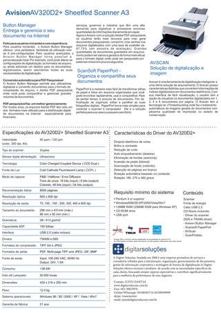 AvisionAV320D2+ Sheetfed Scanner A3
Button Manager
Entrega e gerencia o seu
documento na Internet

serviços, governos e indústria que têm uma alta
demanda para digitalizar e armazenar enormes
quantidades de informações diariamente em papel.
Agora a Avision com a solução Adobe PDF pesquisável,
os usuários terão mais recursos para criar, gerar
documentos pesquisáveis, comprimir, criar senhas nos
Feito para usuários iniciantes e com experiência
arquivos digitalizados com uma taxa de exatidão de
Para usuários iniciantes, o Avision Button Manager
97,75% (em amostra de avaliação). Grandes
oferece uma verdadeira facilidade de utilização com
quantidades de documentos guardados em arquivos
as 9 pré-configurações. Para usuários avançados, o
morto podem ser salvos e gerados de forma mais eficaz
Av i s i o n B u t t o n M a n a g e r t o r n a p o s s í ve l a
para o formato digital, onde pode ser pesquisado por
personalização total. Por exemplo, você pode alterar as
palavras-chave em poucos segundos.
configurações de digitalização, os formatos de arquivo,
ou ainda adicionar um destino para os documentos
digitalizados, assim atendendo todas as suas
ScanSoft PaperPort necessidades de digitalização.
Conversão automática para PDF Pesquisável
O Avision Button Manager permite aos utilizadores
digitalizar e converter documentos para o formato de
compressão de arquivo, o Adobe PDF pesquisável,
onde você pode compartilhar e gerenciar grandes
volumes de documentos.
PDF pesquisável faz um melhor gerenciamento
Por muitos anos, os arquivos Adobe PDF têm sido um
dos formatos mais utilizado para a distribuição digital
de documentos na Internet especialmente para
financeiro.

Organiza e compartilha seus
documentos

PaperPort é a maneira mais fácil de transformar pilhas
de papel e fotos em arquivos organizados que você
pode encontrar rapidamente, usar e compartilhar. Pare
de perder tempo à procura de documentos. Fim da
frustração de organizar, editar e partilhar as suas
fotografias digitais. PaperPort torna mais simples para
conectar o scanner e computador . Ele é a solução
perfeita para sua casa ou pequeno escritório.

Especificações do AV320D2+ Sheetfed Scanner A3
Velocidade
(color, 300 dpi, A4):

60 ppm / 120 ipm

Tipo do scanner:

Duplex

Sensor dupla alimentação

Ultrasonico

Tecnologia:

Color Charged-Coupled Device ( CCD Dual )

Fonte de Luz:

Cold Cathode Fluorrescent Lamp ( CCFL )

Modo de captura:

P&B / Halftone / Error Diffusion
Tons de cinza: 16 bits (input) / 8 bits (output)
Colorido: 48 bits (input) / 24 bits (output)

Recomendação diária:

8000 páginas

Resolução óptica:

600 x 600 dpi

Resolução de saída:

75, 100 , 150 , 200, 300, 400 e 600 dpi

Tamanho do documento:

296 mm x 431mm (máx.)
88 mm x 50 mm (min.)

Gramatura:

USB 2.0 (cabo incluso)

Drivers:

TWAIN e ISIS

Formatos de compressão:

TIFF G4 e JPEG

Formatos de saída:

PDF, Multi-page TIFF and JPEG, GIF, BMP

Fonte de saída:

Input: 100-240 VAC, 50/60 Hz
Output: 24V, 1.0A

Consumo:

<38.4W

Vida útil Lampada::

30.000 horas

Dimensões:

420 x 216 x 250 mm

Peso:

12,0 kg

Sistema operacionais:

Windows 98 / SE / 2000 / XP / Vista / Win7

Garantia de fábrica:

01 ano

Características do Driver do AV320D2+

150 folhas

Interface:

Avscan é uma ferramenta de digitalização inteligente e
uma ótima solução de arquivamento. O Avscan possui
características distintas que convertem informações de
índices digitalizados em documentos eletrônicos. Com
sua interface de fácil visualização, o usuário tem a
opção de visualizar os documentos digitalizados em 1,
2, 4 e 8 documentos por página. O Avscan tem a
tecnologia do vThreeshoulding onde faz o tratamento
automáticos da imagens gerada de documentos com
péssima qualidade de impressão ou estado de
conservação.

28~ 413 grs/m2

Capacidade ADF:

AVSCAN
Solução de digitalização e
imagem

Dropout eletrônico de cores
Brilho e contraste
Redução de ruído
Auto enquadramento (deskew)
Eliminação de bordas (autocrop)
Inversão de pixels (bitonal)
Suavização de fundo (colorido)
Detecção de páginas em branco
Rotação automática baseado no conteúdo
Rotação 180, 270 e 360 graus

Requisito mínimo do sistema
Pentium 4 or superior
Windows®98/SE/XP/2000/Vista/Win7
128MB RAM (256MB RAM para Windows XP)
CD-ROM drive
USB port

Conteúdo
Scanner
Fonte de energia
Cabo USB 2.0
CD Room incluindo:
- Driver do scanner
(ISIS e TWAIN driver)
- Avision Button Manager
- Scansoft PaperPort
- AVScan
- ScanProfolio

Energy Star e marcas, marcas registradas de propriedade do governo E.U.
As informações contidas neste documento (s) está sujeita a alterações sem aviso prévio

A Digitar Soluções, fundada em 2006 é uma empresa prestadora de serviços e
consultoria voltados para a estruturação, organização, gerenciamento de documentos,
gestão da informação corporativa e montagem de bureau de digitalização.A Digitar
Soluções oferece serviços e produtos de acordo com as necessidades específicas de
cada cliente, buscando sempre superar expectativas e contribuir significativamente
para a melhoria da performance de seus negócios.
Contato: JUSTO DANTAS
www.digitarsolucoes.com.br
Fixo: (85) 30823970 Celular/Whatsapp: (85)88383714 (85)98509999
skype: ivanezjunior
email: justo@digitarsolucoes.com.br

 