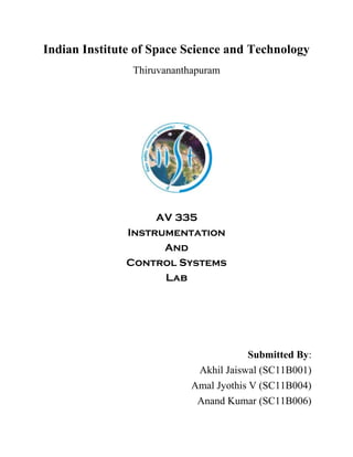 Indian Institute of Space Science and Technology
Thiruvananthapuram

AV 335
Instrumentation
And
Control Systems
Lab

Submitted By:
Akhil Jaiswal (SC11B001)
Amal Jyothis V (SC11B004)
Anand Kumar (SC11B006)

 