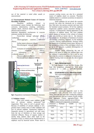 A.H.L.Swaroop, K.Venkateswararao, Prof P Kodandaramarao / International Journal of
Engineering Research and Applications (IJERA) ISSN: 2248-9622 www.ijera.com
Vol. 3, Issue 4, Jul-Aug 2013, pp.285-289
286 | P a g e
use of the material is ruled either unsafe or
uneconomical.
1.2 Environmental Related Causes of Concrete
Durability Problems
Durability problems related to
environmental causes include the following: steel
corrosion, delamination, cracking, carbonation,
sulphate attack, chemical attack, scaling, spalling,
abrasion and cavitation.
Important degradation mechanisms in concrete
structures include the following:
1. Freeze-thaw damage (physical effects,
weathering).
2. Alkali-aggregate reactions (chemical
effects).
3. Sulfate attack (chemical effects).
4. Microbiological induced attack (chemical
effects).
5. Corrosion of reinforcing steel embedded in
concrete (chemical effects).
a) carbonation of concrete
b) chloride induced
6. Abrasion (physical effects).
7. Mechanical loads (physical effects).
fig1: Degradation mechanisms in concrete structures
1.3 Sulphate Attack
Most soils contain some sulphate in the
form of calcium, sodium, potassium and
magnesium. They occur in soil or ground water.
Because of solubility of calcium sulphate is low,
ground waters contain more of other sulphates and
less of calcium sulphate. Ammonium sulphate is
frequently present in agricultural soil and water
from the use of fertilizers or from sewage and
industrial effluents. Decay of organic matters in
marshy land, shallow lakes often leads to the
formation of H2S, in which can be transformed in to
sulphuric acid by bacterial action. Water used in
concrete cooling towers can also be a potential
source of sulphate attack on concrete. Therefore
sulphate attack is a common occurrence in natural or
industrial situations.
Solid sulphates do not attack the concrete
severely but when the chemicals are in solution,
they find entry into porous concrete and react with
the hydrated cement products. Of all the sulphates
magnesium sulphate causes maximum damage to
concrete. A Characteristic whitish appearance is the
indication of sulphate attack. The term sulphate
attack denote an increase in the volume of cement
paste in concrete or mortar due to the chemical
action between the products of hydration of cement
and solution containing sulphates. In the hardened
concrete, calcium sulphoaluminate, forming within
the framework of hydrated cement paste. Because of
the increase in volume of the solid phase which can
go up to 227 percent, a gradual disintegration of
concrete takes place.
Another factor influencing the rate of
attack is the speed in which the sulphate gone into
the reaction is replenished. For this it can be seen
that when the concrete is subjected to the pressure of
sulphate bearing water on one side the rate of attack
is highest.
II. MIX PROPORTION
IS Code Method is used for Mix Design. The
final Mix proportion obtained for M30 grade
concrete is 1 : 1.21 : 2.77 (W/C is 0.45)
III. EXPERIMENTAL PROGRAMME
This experimental program consists of the
following steps:
o Collection of Materials
o Casting
o Curing
o Testing
o
3.1Collection of materials
The constituent materials used in this
investigation were procured from local sources.
These materials are used after conducting different
tests.The materials used are Cement, Flyash, GGBS,
Fine aggregate, Coarse aggregate,Water, The
compositions in various materials are as follows
Table 1: Chemical Composition of materials
Chemical
Constituent
Portland GGBS FA
CaO 65% 40% 55%
SiO2 20% 35% 30%
AI2O3 5% 10% 5%
MgO 2% 8% 5%
 