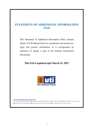 1
STATEMENT OF ADDITIONAL INFORMATION
(SAI)
This Statement of Additional Information (SAI) contains
details of UTI Mutual Fund, its constitution and certain tax,
legal and general information. It is incorporated by
reference (is legally a part of the Scheme Information
Document).
This SAI is updated upto March 31, 2017
 