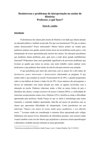 Desinteresse e problemas de interpretação no ensino de
História:
Professor, o quê fazer?
Parte II - Análise

Introdução

O desinteresse dos alunos pelo ensino de História é um dado que chama atenção
na educação pública e também na privada. Por que esse desinteresse? Por que os alunos
acham desnecessário? Pouco interessante? Muitos fatores podem ser citados para
podermos analisar esse quadro, porém iremos focar em um problema muito grave, a má
interpretação de textos apresentada pela maioria dos alunos. Na educação percebemos
que problema chama problema, pois, qual seria a razão desse grande analfabetismo
funcional? Poderíamos listar uma quantidade significativa de prováveis problemas que
levaram ao quadro que temos no ensino, mas neste trabalho vamos analisar como
professores o que podemos fazer dentro da sala de aula para minorar essa situação.
O que percebemos por meio das entrevistas com os alunos foi o alto índice de
desinteresse, pouco interessante e desnecessário relacionados na pergunta; O que
acham sobre o que estudam na escola? O porcentual foi de 58%, e quando perguntados
sobre se tem hábitos de leitura o índice foi de 59%. Esses números são preocupantes e
devem ser analisados com muita atenção por todos os agentes envolvidos com a
educação na escola. Podemos relacionar ainda, a falta ou pouca leitura de pais e
familiares dos alunos, o tempo excessivo de acesso à internet (88%), e a dificuldade de
relacionar acontecimentos atuais com a História (35%). Justifica-se ainda a dificuldade
apresentada pelo professor Ataíde França no que se refere à metodologia para tentar
transmitir o conteúdo didático apresentado, falta-lhe um pouco de paciência com os
alunos que apresentam dificuldades de interpretação. Como percebemos em sua
entrevista; “Deparo com alunos de ensino médio quase analfabetos, e isso dificulta
muito.”1 Levamos ainda em consideração a estrutura física apresentada pelo colégio
(biblioteca com poucos livros, laboratório de informática precário, sem recursos áudio
visuais) também como um dos fatores que prejudicam o processo ensino-aprendizagem
e dificultam o trabalho docente referente ao tema apresentado.
1

Entrevista com professor de História Ataíde França. Local - Colégio Modelar. Dia 31/10/2013.

 