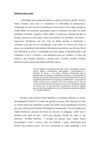 Reflexão sobre o tema

A dificuldade apresentada pelos alunos no ensino de História é devido a diversos
fatores. Portanto, nosso foco é o desinteresse e a dificuldade de compreensão e
interpretação de textos devido à má formação na escola básica. Esses alunos chegam ao
Ensino Médio com problemas gravíssimos, quase ou totalmente sem saber ler, enfim
analfabetos funcionais. Segundo CAIMI (2006), os professores reclamam da falta de
atenção, desinteresse, passividade, alunos que desafiam sua autoridade, irreverentes e
bagunceiros. Percebemos que esta visão em alguns docentes é reducionista e
excludente, pois, não leva em consideração o real motivo ou motivos que levam os
alunos a se comportarem desta maneira. Não podemos generalizar, mas diversos alunos
pela dificuldade na leitura e interpretação de textos acabam se desinteressando e não
entendendo o que é a História e sua importância para seu cotidiano. O aluno não
entende e não consegue relacionar o passado com o presente, entender conceitos
históricos e muito menos contextualizar diferentes épocas.

No que respeita às estatísticas nacionais sobre o desempenho escolar,
têm-se índices extremamente preocupantes. Considerando-se o
domínio da leitura e da escrita, elemento fundamental para a
aprendizagem de qualquer componente curricular, e especialmente da
história, as pesquisas apontam que 22,2% dos estudantes da 4ª série se
encontram praticamente em situação de analfabetismo. A avaliação do
SAEB evidencia que, no Brasil, 59% dos estudantes da 4ª série do
ensino fundamental ainda não desenvolveram as competências básicas
de leitura, uma vez que possuem a compreensão de textos simples,
mas não de textos jornalísticos ou de informações contidas em tabelas,
(...). (CAIMI, 2006:19)

Devemos como docentes tentar identificar os problemas referentes ao ensinoaprendizagem de História. Se o aluno não aprende, não gosta, acha inútil para sua vida,
no mínimo temos que identificar as razões para definir novas metodologias de ensino
para esses alunos que demonstram dificuldades de interpretação. “Um dos bordões mais
citados atualmente, presença invariável nos manuais de pedagogia, mostra que, o
professor deve partir do que o aluno quer aprender, levando em conta os seus
interesses.” (CAIMI, 2006:22). A utilização de recursos áudio visuais, filmes,
documentários, visitas a museus, aulas com dinâmica e jogos, contribuiriam para
minorar esse problema grave. “Se fosse considerado de modo apropriado e com

 
