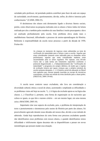 seriedade pelo professor, tal postulado poderia contribuir para fazer da aula um espaço
de curiosidade, envolvimento, questionamento, dúvida, enfim, de efetivo interesse pelo
conhecimento.” (CAIMI, 2006:23).
O desinteresse dos alunos está diretamente ligado a diversos fatores sociais,
porém, como observamos na pesquisa realizada com os alunos o baixo índice de leitura
realizada por eles e também pelos membros de suas famílias é muito preocupante e deve
ser analisado profundamente pela escola. Este problema eleva ainda mais o
analfabetismo funcional, dificultando o processo de ensino-aprendizagem de História.
Referente à responsabilidade da escola nesse processo a partir da década de 1950,
Freitas diz:

As crianças no momento do ingresso eram submetidas ao teste de
verificação de maturidade para a leitura e para a escrita. Aquelas que
eram consideradas imaturas eram indicadas para as chamadas séries
preliminares; aquelas que eram consideradas maduras eram
encaminhadas para as séries regulares. Por suposto, essa divisão
visava dar a cada turma um tratamento específico conforme o
potencial diagnosticado. (...) Independentemente das “verificações de
maturidade” o programa era sempre idêntico, de modo que o regime
de avaliação tomava por iguais crianças que a própria estrutura da
escola nomeara desiguais. (...) A história social da educação no Brasil
tem capítulos que, mesmo quando inseridas no escopo de iniciativas
consistentes, revelam um enredo de triste desfecho para o aluno pobre.
(FREITAS, 2009:159-60).

A escola nesse contexto nasce excludente, não leva em consideração a
diversidade cultural, étnica e social do aluno, acarretando e ampliando as dificuldades e
os problemas vistos até hoje na escola. “(...) A lógica da exclusão apoia-se na lógica das
classes. (...) Classificar é, portanto, uma forma de organização ou de raciocínio que
coloca os iguais, os que têm o mesmo critério – em um mesmo lugar, em uma mesma
caixa. (MACEDO, 2005:18).
Importante citar esse aspecto da exclusão, pois, o problema de interpretação de
texto e posteriormente o desinteresse pelo ensino de História por parte dos alunos, foi
possivelmente agravado durante essas décadas até nossos dias, devido a esse método de
admissão. Ainda hoje reproduzimos de certa forma esse processo excludente quando
não identificamos esses problemas com nossos alunos, e quando identificamos temos
dificuldade e infelizmente alguns docentes não se disponibilizam a pensar em novas
metodologias que possam mudar essa situação.

 