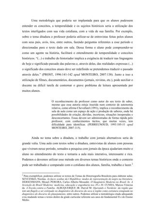 Uma metodologia que poderia ser implantada para que os alunos pudessem
entender os conceitos, a temporalidade e os sujeitos históricos seria a utilização dos
textos interligados com sua vida cotidiana, com a vida de sua família. Por exemplo,
sobre o tema ditadura o professor poderia utilizar-se de entrevistas feitas pelos alunos
com seus pais, avós, tios, entre outros, fazendo perguntas referentes a esse período e
direcionadas para o texto dado em sala. Dessa forma o aluno pode compreender-se
como um agente na história, facilitará o entendimento de temporalidade e conceitos
históricos. “(...) o trabalho do historiador implica a exigência de traduzir nas linguagens
de hoje e significado passado das palavras e, através delas, das realidades expressas (...)
o significado dos conceitos atuais deve ser redefinido se pretendemos traduzir o passado
através deles.” (PROST, 1996:141-142 apud MONTEIRO, 2007:138). Junto a isso a
utilização de filmes, documentários, documentos (jornais, revistas, etc.), pode auxiliar o
docente na difícil tarefa de contornar o grave problema de leitura apresentada por
muitos alunos.

O reconhecimento do professor como autor do seu texto de saber,
mesmo que essa autoria esteja inserida num contexto de autonomia
relativa, como afirma Chevallard (1991), implica o reconhecimento da
sala de aula como um espaço de ação e produção de saberes, onde há
possibilidades de criação, dúvidas, incertezas, situações inesperadas e
desconcertantes. Essas devem ser administradas de forma rápida pelo
professor, com conhecimentos tácitos, que muitas vezes, tem
dificuldade para identificar. (PERREUNOUD, 1993:105-11 apud
MONTEIRO, 2007:115).

Ainda no tema sobre a ditadura, o trabalho com jornais alternativos seria de
grande valia. Uma aula com textos sobre a ditadura, entrevistas de alunos com pessoas
que viveram nesse período, somados a pesquisa com jornais da época ajudariam muito o
aluno no entendimento do texto e tornaria a aula mais interativa, interessante e rica.
Podemos e devemos utilizar esse método em diversos temas históricos onde o contexto
pode ser trabalhado e comparado com o cotidiano dos alunos, família, trabalho e lazer. 2

2

Para exemplificar, podemos utilizar os textos de Temas da Historiografia Brasileira para elaborar aulas;
SEVCENKO, Nicolau. As faces ocultas da I República: modos de representação do negro na literatura.
HERSCHMANN, Micael; PEREIRA, Carlos Alberto Messeder. O Imaginário Moderno no Brasil. In: A
Invenção do Brasil Moderno: medicina, educação e engenharia nos 20 e 30. CUNHA, Marcos Vinicius
da. A Escola contra a Família. ALBUQUERQUE JR. Durval M. Operando o Nordeste: da região que
tem um flagelo a ser extirpado no diagnóstico do discurso da seca à região como estrutura estagnada no
diagnóstico do discurso do planejamento, entre outros. Podemos utilizar a metodologia citada adequando
e/ou mudando temas e textos dentro da grade curricular referente aos anos do fundamental II e do Ensino
Médio.

 