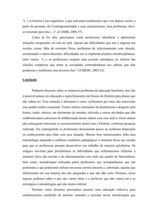 “(...) A história é um organismo: o que está antes condiciona o que vem depois; assim, a
partir do presente, da Contemporaneidade e suas características, seus problemas, devese remontar para trás (...)”. (CAMBI, 2006:37).
Como já foi dito, precisamos como professores identificar e administrar
situações inesperadas em sala de aula. Apesar das dificuldades que nos é imposta nas
escolas, como, falta de estrutura física, problemas de relacionamento com direção,
coordenação e outros docentes, dificuldades em se implantar projetos interdisciplinares,
entre outros. “(...) os professores ocupam uma posição estratégica no interior das
relações complexas que unem as sociedades contemporâneas aos saberes que elas
produzem e mobilizam com diversos fins.” (TARDIF, 2003:33).
Conclusão

Podemos discorrer sobre os inúmeros problemas da educação brasileira, mas não
é possível pensar em educação e especificamente em Ensino de História para alunos que
não sabem ler. Essa situação é alarmante e como verificamos por meio das entrevistas
esse quadro tende a aumentar. Vemos índices alarmantes de desinteresse e desgosto pela
leitura, teatro, música, em detrimento da internet, televisão e outras atividades que não
colaboram para o processo de alfabetização desses alunos com esse déficit. Esses alunos
não conseguem relacionar os acontecimentos atuais com a História, conforme pesquisa
realizada. Em contrapartida os professores demonstram pouca ou nenhuma disposição
ou conhecimento para lidar com essa situação. Mesmo bem intencionados, falta uma
metodologia adequada e melhores condições pedagógicas e estrutura física nas escolas
para que os professores possam desenvolver seu trabalho de maneira satisfatória. Os
estágios serviram para percebermos as dificuldades que enfrentaremos referente à
estrutura física das escolas e de relacionamento com todo seu quadro de funcionários,
bem como, metodologias utilizadas pelos professores que acompanhamos que são
pertinentes e que poderemos utilizar em nossa carreira docente e, sobretudo, aquelas que
infelizmente em sua maioria não são adequadas e que não dão certo. Portanto, nesse
aspecto podemos saber o que não vamos fazer e o professor que não vamos ser e as
estratégias e metodologias que não iremos utilizar.
Portanto como docentes precisamos assumir uma educação reflexiva para
estabelecermos condições de analisar, entender e executar novas metodologias que

 