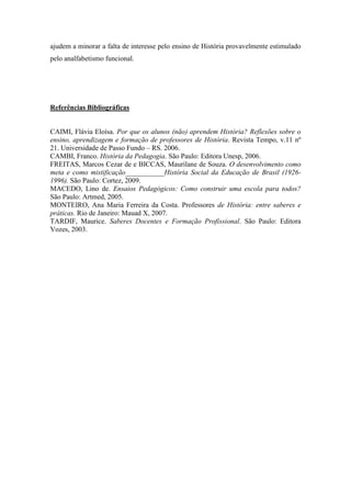 ajudem a minorar a falta de interesse pelo ensino de História provavelmente estimulado
pelo analfabetismo funcional.

Referências Bibliográficas

CAIMI, Flávia Eloísa. Por que os alunos (não) aprendem História? Reflexões sobre o
ensino, aprendizagem e formação de professores de História. Revista Tempo, v.11 nº
21. Universidade de Passo Fundo – RS. 2006.
CAMBI, Franco. História da Pedagogia. São Paulo: Editora Unesp, 2006.
FREITAS, Marcos Cezar de e BICCAS, Maurilane de Souza. O desenvolvimento como
meta e como mistificação___________História Social da Educação de Brasil (19261996). São Paulo: Cortez, 2009.
MACEDO, Lino de. Ensaios Pedagógicos: Como construir uma escola para todos?
São Paulo: Artmed, 2005.
MONTEIRO, Ana Maria Ferreira da Costa. Professores de História: entre saberes e
práticas. Rio de Janeiro: Mauad X, 2007.
TARDIF, Maurice. Saberes Docentes e Formação Profissional. São Paulo: Editora
Vozes, 2003.

 