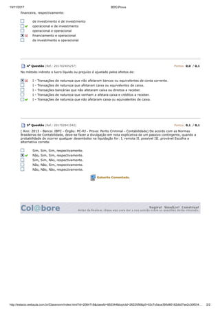 19/11/2017 BDQ Prova
http://estacio.webaula.com.br/Classroom/index.html?id=2064118&classId=855344&topicId=2622556&p0=03c7c0ace395d80182db07ae2c30f034… 2/2
financeira, respectivamente:
de investimento e de investimento
operacional e de investimento
operacional e operacional
financiamento e operacional
de investimento e operacional
4a Questão (Ref.: 201702405257) Pontos: 0,0 / 0,1
No método indireto o lucro líquido ou prejuízo é ajustado pelos efeitos de:
I - Transações de natureza que não afetaram bancos ou equivalentes de conta corrente.
I - Transações de natureza que afetaram caixa ou equivalentes de caixa.
I - Transações bancárias que não afetaram caixa ou direitos a receber.
I - Transações de natureza que venham a afetara caixa e créditos a receber.
I - Transações de natureza que não afetaram caixa ou equivalentes de caixa.
5a Questão (Ref.: 201702841542) Pontos: 0,1 / 0,1
( Ano: 2013 - Banca: IBFC - Órgão: PC-RJ - Prova: Perito Criminal - Contabilidade) De acordo com as Normas
Brasileiras de Contabilidade, deve-se fazer a divulgação em nota explicativa de um passivo contingente, quando a
probabilidade de ocorrer qualquer desembolso na liquidação for: I. remota II. possível III. provável Escolha a
alternativa correta:
Sim, Sim, Sim, respectivamente.
Não, Sim, Sim, respectivamente.
Sim, Sim, Não, respectivamente.
Não, Não, Sim, respectivamente.
Não, Não, Não, respectivamente.
Gabarito Comentado.
 