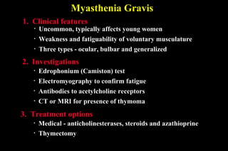 Myasthenia Gravis
• Uncommon, typically affects young women
1. Clinical features
• Edrophonium (Camiston) test
2. Investigations
• Medical - anticholinesterases, steroids and azathioprine
3. Treatment options
• Weakness and fatiguability of voluntary musculature
• Three types - ocular, bulbar and generalized
• Antibodies to acetylcholine receptors
• CT or MRI for presence of thymoma
• Electromyography to confirm fatigue
• Thymectomy
 