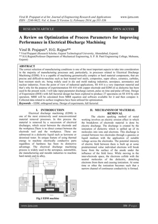 Viral B. Prajapati et al Int. Journal of Engineering Research and Applications
ISSN : 2248-9622, Vol. 4, Issue 2( Version 1), February 2014, pp.331-336

RESEARCH ARTICLE

www.ijera.com

OPEN ACCESS

A Review on Optimization of Process Parameters for Improving
Performance in Electrical Discharge Machining
Viral B. Prajapati*, H.G. Rajput**
* Viral Prajapati (Research Scholar, Gujarat Technological University, Ahmedabad, Gujarat)
** H.G.Rajput(Professor Department of Mechanical Engineering, S. P. B. Patel Engineering College, Mehsana,
Gujarat)

ABSTRACT
The correct selection of manufacturing conditions is one of the most important aspects to take into consideration
in the majority of manufacturing processes and, particularly, in processes related to Electrical Discharge
Machining (EDM). It is a capable of machining geometrically complex or hard material components, that are
precise and difficult-to-machine such as heat treated tool steels, composites, super alloys, ceramics, carbides,
heat resistant steels etc. being widely used in die and mold making industries, aerospace, aeronautics and
nuclear industries. From the point of view of industrial applications, SS 410 is a very important material and
that’s why for the purpose of experimentation SS 410 with copper electrode and EDM oil as dielectric has been
used In the present work. I will take input parameter discharge current, pulse on time and pulse off time. Design
of Experiment (DOE) with full factorial design has been explored to produce 27 specimens on SS 410 by edm
operation. MRR will be calculated from MRR equation and software available for it and then compare it.
Collected data related to surface roughness have been utilized for optimization.
Keywords – EDM, orthogonal array, Design of experiments, full factorial.

I. INTRODUCTION
Electrical discharge machining (EDM) is
one of the most extensively used nonconventional
material removal processes. In this process the
material is removed by a succession of electrical
discharges, which occur between the electrode and
the workpiece.There is no direct contact between the
electrode tool and the workpiece. These are
submersed in a dielectric liquid such as kerosene or
deionised water. Its unique feature of using thermal
energy to machine electrically conductive parts
regardless of hardness has been its distinctive
advantage. The electrical discharge machining
process is widely used in the aerospace, automobile,
die manufacturing and moulds industries to machine
hard metals and its alloy.

II. MECHANISM OF MATERIAL
REMOVAL
The electro sparking method of metal
working involves an electric erosion effect in which
the breakdown of electrode material is done by
electric discharge. The discharge is created by the
ionization of dielectric which is spilled up of its
molecules into ions and electrons. This discharge is
created between two electrodes through a gaseous or
liquid medium with the application of suitable
voltage across the electrodes. The potential intensity
of electric field between them is built up at some
predetermined value individual electrons will break
loose from the surface of the anode under the
influence of the field force. While moving in the
inter-electrode space, the electrons collide with the
neutral molecules of the dielectric, detaching
electrons from them and causing ionization. At some
time or other the ionization becomes such that a
narrow channel of continuous conductivity is formed.

Fig.1 EDM machine
www.ijera.com

331 | P a g e

 