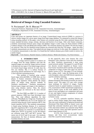 N.Puviarasan et al Int. Journal of Engineering Research and Applications www.ijera.com
ISSN : 2248-9622, Vol. 4, Issue 3( Version 1), March 2014, pp.248-253
www.ijera.com 248 | P a g e
Retrieval of Images Using Cascaded Features
N. Puviarasan*, Dr. R. Bhavani **
*(Associate Professor, Department of CSE, Annamalai University, Annamalainagar)
** (Professor, Department of CSE, Annamalai University, Annamalainagar)
ABSTRACT
Color and texture are important features of an image. Content-based image retrieval (CBIR) is a process to
retrieve similar images for a given query image from large image database. It is proposed to extract the features
using cascading method. In this paper, color features are extracted using the first order statistical features like
mean, standard deviation, energy, entropy, skewness and kurtosis of an image. After color feature extraction,
similarity measurement between query image and database images is done using city block distance (CBD),
Canberra distance (CD) and Minkowski distance (MD). The minimum distance top ranked 150 relevant images
are retrieved. Then, the five Haralick texture features are extracted only from this 150 images. Again, the same
similarity measurements are done. Top ranked relevant images are retrieved. In this study, the comparative work
of similarity measurements is also done. It is found that the Canberra distance gives better results to retrieve the
similar images.
Keywords - Color features, Haralick features, Canberra distance, Minkowski distance, City block distance
I. INTRODUCTION
The image retrieval system is to retrieve set
of images from the image database such that the
required images are retrieved. Image retrieval system
is divided into two types i) Text based image retrieval
ii) Content based image retrieval. In early days the
first was familiar. But, it is tedious because of
specifying manual annotations for each image. So, it
is slow and time-consuming process.
This problem is resolved using content-
based mage retrieval(CBIR). In CBIR there are two
phases. i) Feature extraction: Extracting features
called image signatures which identify the unique
nature of images using efficient methods ii)
Similarity measurement : Similarity measurement
between query images and images in the database is
done using distance metrics. Then, the closest
distance images are retrieved as the most relevant
images.
The first CBIR was QBIC [1]. A number of
general purposes CBIR have been developed since
then. They used different algorithms for their
softwares. PhotoBook [2], Virage [3], Visualseek [4],
Netra [5] and SIMPLIcity [6]. In [7] the features are
extracted using discrete cosine transform (DCT), fast
fourier transform (FFT). The similarity measurement
is found using Euclidean distance. It is mentioned
that FFT outperforms DCT. In [8], DCT features and
HSV color features are extracted. It is found that the
CBIR gives 70.07% of accuracy. In [9], the features
are extracted using DCT and DCT wavelet. The
sector size of 4,8,12 and 16 are used. For similarity
measurement, the Sum of absolute difference and
Euclidean distance are used.
In this paper[10], three color features like color
histogram, color coherence vector and color moments
are taken. Similarity measurement is done using
neural network method. This paper[11], used 2D dual
tree discrete wavelet transform as feature vector.
Fast Fourier Transform (FFT) and Hue and saturation
component of image of HSI color space are used as
feature vectors in [12]. This paper [13] use Golomb-
Rice coding, which codes the floating point of the
color histogram values and XOR bitwise operation is
used for similarity matching.
In this paper [14], combing method for
distance histogram and moment invariants are used as
feature vector. This paper [15] uses color average
mean technique for retrieval of images. Feature
extraction based on central tendency is proposed. In
[16], sectorization of DST transformed components is
used as feature vector. In this work addition of the
mean of zero and highest row components and mean
of zero and highest column components of column
transformed values are used
as feature vector.
In [17], contourlet transform features are
used to extract similar images from image database.
They also used combination of laplacian pyramid and
Directional Filter Bank (DFB) as feature vector and
found that contourlet transform gives better results.
Color and texture features are extracted using Walsh
wavelet. Prewitt, Canny and Sobel operators used to
extract shape features in [18].
In [19], Color moments are used for color
features and Gray level co-occurrence matrix
(GLCM) is used for texture features.
RESEARCH ARTICLE OPEN ACCESS
 