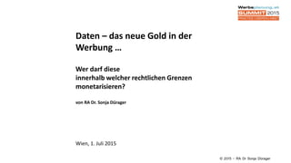 Daten – das neue Gold in der
Werbung …
Wer darf diese
innerhalb welcher rechtlichen Grenzen
monetarisieren?
von RA Dr. Sonja Dürager
Wien, 1. Juli 2015
© 2015 – RA Dr Sonja Dürager
 