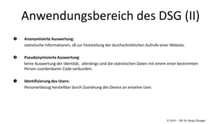 Anwendungsbereich des DSG (II)
 Anonymisierte Auswertung:
statistische Informationen, zB zur Feststellung der durchschnittlichen Aufrufe einer Website.
 Pseudonymisierte Auswertung:
keine Auswertung der Identität, allerdings sind die statistischen Daten mit einem einer bestimmten
Person zuordenbaren Code verbunden.
 Identifizierung des Users:
Personenbezug herstellbar durch Zuordnung des Device an einzelne User.
© 2015 – RA Dr Sonja Dürager
 