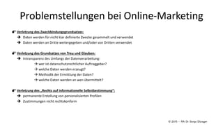  Verletzung des Zweckbindungsgrundsatzes:
 Daten werden für nicht klar definierte Zwecke gesammelt und verwendet
 Daten werden an Dritte weitergegeben und/oder von Dritten verwendet
 Verletzung des Grundsatzes von Treu und Glauben:
 Intransparenz des Umfangs der Datenverarbeitung:
 wer ist datenschutzrechtlicher Auftraggeber?
 welche Daten werden erzeugt?
 Methodik der Ermittlung der Daten?
 welche Daten werden an wen übermittelt?
 Verletzung des „Rechts auf informationelle Selbstbestimmung“:
 permanente Erstellung von personalisierten Profilen
 Zustimmungen nicht rechtskonform
Problemstellungen bei Online-Marketing
© 2015 – RA Dr Sonja Dürager
 
